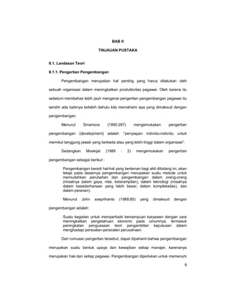 6
BAB II
TINJAUAN PUSTAKA
II.1. Landasan Teori
II.1.1. Pengertian Pengembangan
Pengembangan merupakan hal penting yang harus dilakukan oleh
sebuah organisasi dalam meningkatkan produktivitas pegawai. Oleh karena itu
sebelum membahas lebih jauh mengenai pengertian pengembangan pegawai itu
sendiri ada baiknya terlebih dahulu kita memahami apa yang dimaksud dengan
pengembangan.
Menurut Sinamora (1995:287) mengemukakan pengertian
pengembangan (development) adalah :“penyiapan individu-individu untuk
memikul tanggung jawab yang berbeda atau yang lebih tinggi dalam organisasi”.
Sedangkan Moekijat (1989 : 2) mengemukakan pengertian
pengembangan sebagai berikut :
Pengembangan berarti hal-hal yang berlainan bagi ahli dibidang ini, akan
tetapi pada dasarnya pengembangan merupakan suatu metode untuk
memudahkan perubahan dan pengembangan dalam orang-orang
(misalnya dalam gaya, nilai, keterampilan), dalam teknologi (misalnya
dalam kesederhanaan yang lebih besar, dalam kompleksitas), dan
dalam peranan).
Menurut John soeprihanto (1988:85) yang dimaksud dengan
pengembangan adalah:
Suatu kegiatan untuk memperbaiki kemampuan karyawan dengan cara
meningkatkan pengetahuan ekonomi pada umumnya, termasuk
peningkatan penguasaan teori pengambilan keputusan dalam
menghadapi persoalan-persoalan perusahaan.
Dari rumusan pengertian tersebut, dapat dipahami bahwa pengembangan
merupakan suatu bentuk upaya dan kewajiban setiap manajer, karenanya
merupakan hak dari setiap pegawai. Pengembangan diperlukan untuk memenuhi
 