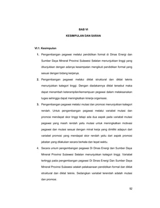 92
BAB VI
KESIMPULAN DAN SARAN
VI.1. Kesimpulan
1. Pengembangan pegawai melalui pendidikan formal di Dinas Energi dan
Sumber Daya Mineral Provinsi Sulawesi Selatan menunjukkan tinggi yang
ditunjukkan dengan adanya kesempatan mengikuti pendidikan formal yang
sesuai dengan bidang kerjanya.
2. Pengembangan pegawai melalui diklat struktural dan diklat teknis
menunjukkan kategori tinggi. Dengan diadakannya diklat tersebut maka
dapat menambah keterampilan/kemampuan pegawai dalam melaksanakan
tugas sehingga dapat meningkatkan kinerja organisasi.
3. Pengembangan pegawai melalui mutasi dan promosi menunjukkan kategori
rendah. Untuk pengembangan pegawai melalui variabel mutasi dan
promosi mendapat skor tinggi tetapi ada dua aspek pada variabel mutasi
pegawai yang masih rendah yaitu mutasi untuk meningkatkan motivasi
pegawai dan mutasi sesuai dengan minat kerja yang dimiliki adapun dari
variabel promosi yang mendapat skor rendah yaitu dari aspek promosi
jabatan yang dilakukan secara berkala dan tepat waktu.
4. Secara umum pengembangan pegawai Di Dinas Energi dan Sumber Daya
Mineral Provinsi Sulawesi Selatan menunjukkan kategori tinggi. Variabel
tertinggi pada pengembangan pegawai Di Dinas Energi Dan Sumber Daya
Mineral Provinsi Sulawesi adalah pelaksanaan pendidikan formal dan diklat
struktural dan diklat teknis. Sedangkan variabel terendah adalah mutasi
dan promosi.
 