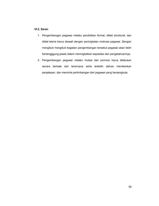 93
VI.2. Saran
1. Pengembangan pegawai melalui pendidikan formal, diklat struktural, dan
diklat teknis harus diawali dengan peningkatan motivasi pegawai. Dengan
mengikuti mengikuti kegiatan pengembangan tersebut pegawai akan lebih
bertangggung jawab dalam meningkatkan kapasitas dan pengetahuannya.
2. Pengembangan pegawai melalui mutasi dan promosi harus dilakukan
secara berkala dan terencana serta terlebih dahulu memberikan
penjelasan, dan meminta pertimbangan dari pegawai yang bersangkuta.
 