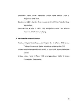95
Sinammora, Henry, (2004), Manajemen Sumber Daya Manusia, Edisi III,
Yogyakarta: STIE YKPN.
Soedaryamanti,2001. Sumber Daya manusia dan Produktivitas Kerja, Bandung:
Mandar Maju.
Zainun Buchari, H Prof. Dr. MPA. 1996. Manajemen Sumber Daya Manusia
Indonesia, Jakarta: Gunung Agung.
B. Peraturan Perundang-Undangan
Keputusan Kepala Badan Kepegawaian Negara No. 46 A Tahun 2003 tentang
Pedoman Penyusunan standar kompetensi Jabatan struktur PNS
Undang-Undang Republik Indonesia Nomor 32 tahun 2004 tentang Pemerintah
Daerah
Undang-undang Nomor 43 Tahun 1999, tentang perubahan UU No 8, tentang
Pokok-Pokok Kepegawaian
 