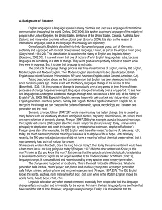 A. Background of Research
English language is a language spoken in many countries and used as a language of international
communication throughout the world (Oxford, 2007:506). It is spoken as primary language of the majority of
people in the United Kingdom, the United States, territories of the United States, Canada, Australia, New
Zealand, and many other countries with a colonial past (Encarta, 2009). It is also, as the reason of
international language, used as the language of technology and diplomacy.
Genealogically, English is classified into Indo-European language group, part of Germanic
subfamily and is grouped with its most closely related language, Frisian, as part of the Anglo-Frisian group
(Gorys Keraf, 1984:25). This classification is based on the history of English and linguistic history
(Soeparno, 2002:30). It is a well known that one of factors of ‘why’ English language has subs, because
languages are constantly in a state of change. They were gradual and probably difficult to discern while
they were in progress. But, it is clear that language is not static.
The products of language change process are three classifications of English, namely Old English,
Middle English and Modern English. Then Modern English also divided into two classification, British
English (also called Received Pronunciation, RP) and American English (called General American, GA).
Taking description above, we find comprehension that English has been developed continually
since hundreds years ago. That is exact with the theory, languages change in the course of time
(Bloomfield, 1933: 13), the process of change is dramatically over a long period of time. None of these
processes of change happened overnight, languages change dramatically over a long period. To see how
one language has undergone substantial changes through time, we can take a brief look at the history of
English (Yule, 2005:186). Especially English, we may begin with taking a look into history which divide
English generation into three periods, namely Old English, Middle English and Modern English. So, to
recognize the change we can compare the pattern of semantic, syntax, morphology, etc. between one
generation and the next.
Semantic change, Ullman (1977:247) wrote meaning may has fastest change, this is caused by
many factors such as vocabulary structure, ambiguous context, polysemy, discontinuous, etc. In fact, there
are many evidence of semantic change, Finegan (1997:258) gives example, about a thousand years ago,
the English verb starve (Old English steorfan) meant simply ‘die (by any cause)’; today, starve refers
principally to deprivation and death by hunger (or, by metaphorical extension, ‘deprive off affection’).
Finegan gives also other examples, the Old English verb bereafian meant ‘to deprive of, take away, rob’;
today, the much narrower principal meaning of bereave is ‘to deprive of life of hope’. Until relatively
recently, the 700-year-old adjective natural did not have a meaning ‘without chemical preservatives’ that it
now commonly has, as in all-natural ice-cream.
Shakespeare wrote in Macbeth, Goes the king hence today?, then today the same sentiment would have
a form more like Is the king going out today?(Finegan, 1997:258) the other written text Know ye this
man? known as Do you know this man?. It shows us that the syntactic and morphological characteristics
of seventeenth-century English are no longer available to the modern speaker. Schiffman (1996: 9),
language change, it is reconstituted and reconstructed by every speaker anew in every generation.
The change also happened in vocabulary. This is the most noticeable differences. What one
generation calls icebox, record player, car phone and studious young man, a younger generation
calls fridge, stereo, cellular phone and in some instances nerd (Finegan, 1997:257). The Old English
knows the words, such as, ham, hafela/heafod, boc, cild, cinn while in the Modern English knows the
words home, head, book, child, chin.
Linguistic alteration very often prompt comment, especially from people who feel that language
change reflects corruption and is invariably for the worse. For many, the best language forms are those that
have stood the test of time. However, languages always change. Finally, it is an evidence that the
 