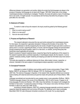 differences between one generation and another reflects the simple fact that languages are always in the
process of changing, that language do not stand still (Finegan, 1997:258) Taking view on the change,
morphological process is interesting to investigate. Therefore, this study will explore a topic of morphology,
that is new words, in English peculiar. It is accordance with the theory that either the principles or main
point after all is new words.
B. Statement of Problem
To restrict in order to focus the research, the inquiry would be guided by the following general
question :
1. When is a word a serious word?
2. What is in a new word?
3. How are new words formed?
C. Purpose and Significance of Research
This research attempts to document the new word which produced from morphological process.
For that reason, the researcher is generally interested in finding out the formation of new words. This
research also addressed to identify,recognizing the new words in English through quest when a words is a
serious word; to concept, supporting the theory, of course, both the language change and word-formation
through answering the second question ‘what is in a new word’; to validate, proving theory(/ies) that
theory(/ies) is(are) applicable and workable.
Based on purpose of research explained above, researcher figure that the significance of this research is
this research expected able to contribute especially in morphological analysis. By this research, it can be
used for vocabulary building, English mastering and keeping-up-to-date the information about new words in
English.
This study also expected as a additional references for those, either student, lecturer, researcher, or
whoever, interested in the same subject of morphological analysis especially in word-formation.
D. Conceptual Framework
Language is a system of arbitrary vocal symbols used for human communication (Trager (1949);
Barber (1964:21); de Saussure (1966:16); Bolinger (1975:15); Wardhaugh (1977:3) in Abdul Chaer
(2007:32)). The science of language is linguistics. In the research field, linguistics defined as an empirical
science dealing with observed phenomena and grammar deals with particular part of these (Robins, 1968 :
182).
Language reconstituted and reconstructed by every speaker anew in every generation (Sciffman, 1996:9).
Therefore languages change in the course of time (Bloomfield, 1933:13) and of course, it happen on all
living languages (Fromkin and Rodman, 1974: 499). Given that definition, this research will investigate the
formation of new words. To analyse the product of change, in this study is new words, the theory of word-
formation is able to be used (Yule, 2006: 52-53).
According to Hockett (Soeparno, 2002:122), analysing language especially synchronic research a
researcher deals with applying item and process (IP)model. For additional, just in case to anticipate,
Bloomfield (1933:161) also introduced immediate constituens (IC) model. So, by using linguistic
 