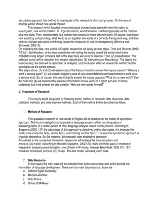 descriptive approach, the method to investigate in this research is item and process. On the way of
analyse will be shown new words created.
This research which focused on morphological process takes generally word-formation to
investigated, new words creation. In Linguistics terms, word-formation is defined generally as the creation
of a new word. Then, compounding is a lexeme that consists of more than one stem. Of course, to produce
new words by compounding, what we do is put together two words in a perfectly transparent way, and then
various changes take place which may cause the compound to lose its transparency (Minkova and
Stockwell, 2009 :9).
On analyzing the data, new words in English, researcher will apply several steps. Troot and Bloomer (1998:
7-13) (1) Identification. In this step, researcher will sorting the words, select the words which have
probabilty living longer. It means that in this step there are a kinf of election. Then, (2) Classification. The
selected words will be classified into several classification (3) Interpreting (or Describing). This step is the
last-one step, the data will be described or analyzed. (4) Conclusion. After all, researcher will find out the
conclusion as the simple answer.
The steps above, (1) and (2) will explain about the theory of word to answer the inquiry research “When is a
word a serious word?” (3) will explain linguist’s point of view about definition and requirement a word to be
a serious word. So, of course, this step indirectly answer the inquiry question “What is in a new word?” then
the next step (4) will explored the analysis of formation of new words in English peculiar. It clearly
undertood that it will answer the last question “How are new words formed?”
E. Procedure of Research
This inquiry would be guided by following points; method of research, data resources, data
collection methods, and data analysis methods. Each of them will be briefly described as follow.
1. Method of Research
This qualitative research of new words in English will be reached on the matter of synchronic
approach. The focus investigation of approach is language system, either microlinguistics or
macrolinguistics, in a certain period of time; language analysis based on the present. According to
Soeparno (2002: 117) the advantage of this approach is objective, and he also states, it is because the
motto is“describe the facts, all the facts, and nothing but the facts”. The result of synchronic approach is
linguistic descriptive. So, for instance, this research uses descriptive approach.
As outlined in the conceptual framework, researcher will analyze the data usingitem and
process (IA) model. According to Hockett (Soeparno, 2002:123), there are three ways or method of
research in analyzing word-formation, one of them is IP model, whereas Bloomfield (1933:161, 167)
introduce immediate process (IC) model. This last model, will used just in case.
2. Data Resource
In this inquiry the main data will be collected from online world-wide-web which provide the
information of language development. There are four main data resource, those are :
a. Oxford English Dictionary
b. Merriam-Webster
c. BBC-Online
d. Online VOA-News
 