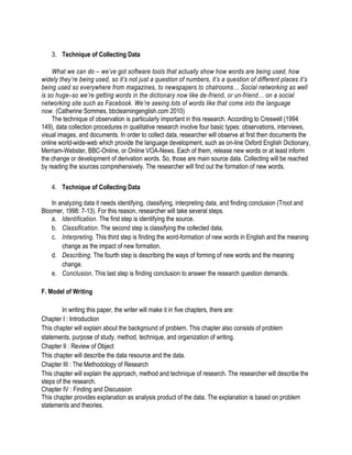3. Technique of Collecting Data
What we can do – we’ve got software tools that actually show how words are being used, how
widely they’re being used, so it’s not just a question of numbers, it’s a question of different places it’s
being used so everywhere from magazines, to newspapers to chatrooms… Social networking as well
is so huge–so we’re getting words in the dictionary now like de-friend, or un-friend… on a social
networking site such as Facebook. We’re seeing lots of words like that come into the language
now. (Catherine Sommes, bbclearningenglish.com 2010)
The technique of observation is particularly important in this research. According to Creswell (1994:
149), data collection procedures in qualitative research involve four basic types: observations, interviews,
visual images, and documents. In order to collect data, researcher will observe at first then documents the
online world-wide-web which provide the language development, such as on-line Oxford English Dictionary,
Merriam-Webster, BBC-Online, or Online VOA-News. Each of them, release new words or at least inform
the change or development of derivation words. So, those are main source data. Collecting will be reached
by reading the sources comprehensively. The researcher will find out the formation of new words.
4. Technique of Collecting Data
In analyzing data it needs identifying, classifying, interpreting data, and finding conclusion (Troot and
Bloomer, 1998: 7-13). For this reason, researcher will take several steps.
a. Identification. The first step is identifying the source.
b. Classification. The second step is classifying the collected data.
c. Interpreting. This third step is finding the word-formation of new words in English and the meaning
change as the impact of new formation.
d. Describing. The fourth step is describing the ways of forming of new words and the meaning
change.
e. Conclusion. This last step is finding conclusion to answer the research question demands.
F. Model of Writing
In writing this paper, the writer will make it in five chapters, there are:
Chapter I : Introduction
This chapter will explain about the background of problem. This chapter also consists of problem
statements, purpose of study, method, technique, and organization of writing.
Chapter II : Review of Object
This chapter will describe the data resource and the data.
Chapter III : The Methodology of Research
This chapter will explain the approach, method and technique of research. The researcher will describe the
steps of the research.
Chapter IV : Finding and Discussion
This chapter provides explanation as analysis product of the data. The explanation is based on problem
statements and theories.
 