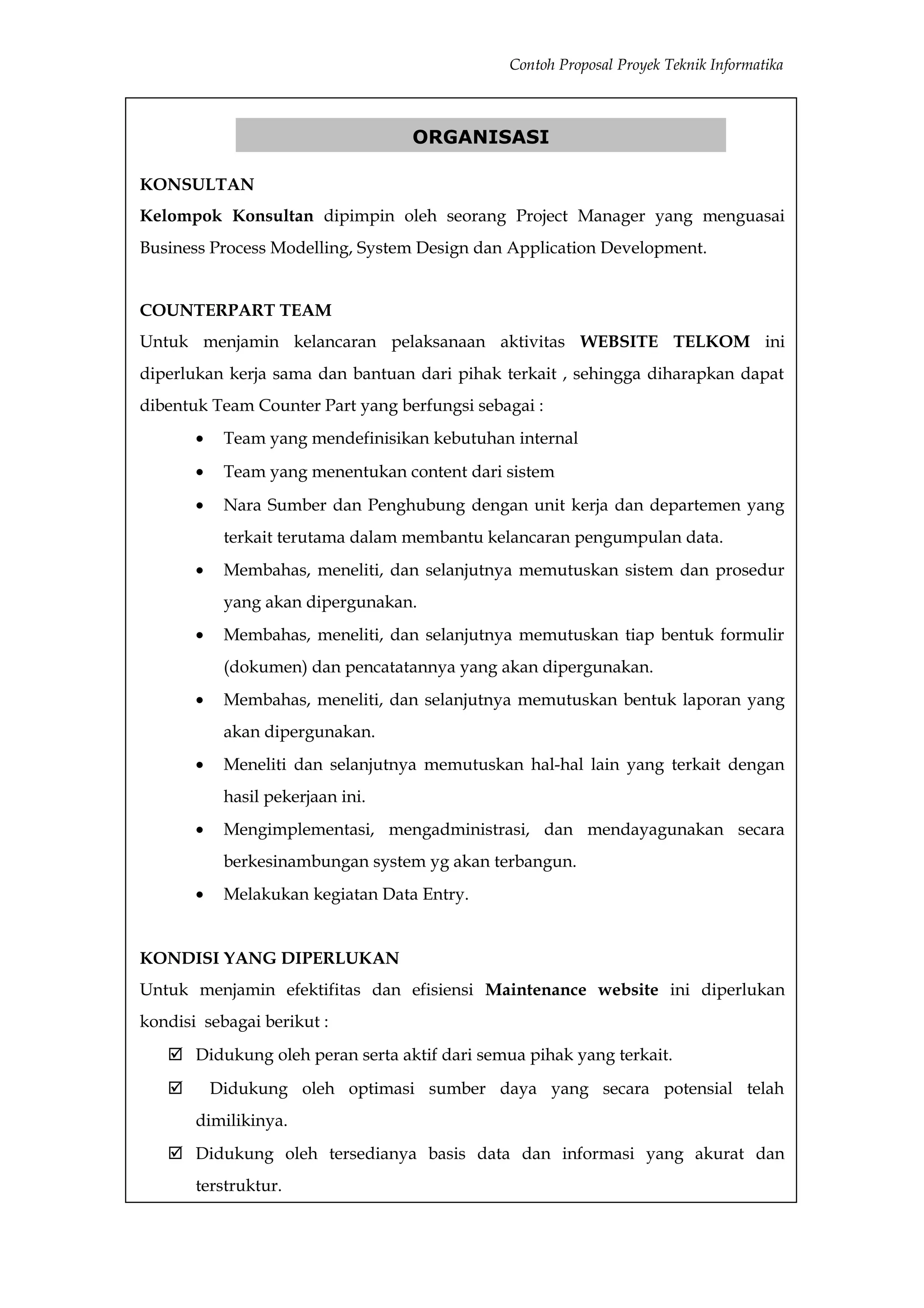 Contoh Proposal Proyek Teknik Informatika



                                   ORGANISASI

KONSULTAN
Kelompok Konsultan dipimpin oleh seorang Project Manager yang menguasai
Business Process Modelling, System Design dan Application Development.


COUNTERPART TEAM
Untuk menjamin kelancaran pelaksanaan aktivitas WEBSITE TELKOM ini
diperlukan kerja sama dan bantuan dari pihak terkait , sehingga diharapkan dapat
dibentuk Team Counter Part yang berfungsi sebagai :
       •    Team yang mendefinisikan kebutuhan internal
       •    Team yang menentukan content dari sistem
       •    Nara Sumber dan Penghubung dengan unit kerja dan departemen yang
            terkait terutama dalam membantu kelancaran pengumpulan data.
       •    Membahas, meneliti, dan selanjutnya memutuskan sistem dan prosedur
            yang akan dipergunakan.
       •    Membahas, meneliti, dan selanjutnya memutuskan tiap bentuk formulir
            (dokumen) dan pencatatannya yang akan dipergunakan.
       •    Membahas, meneliti, dan selanjutnya memutuskan bentuk laporan yang
            akan dipergunakan.
       •    Meneliti dan selanjutnya memutuskan hal-hal lain yang terkait dengan
            hasil pekerjaan ini.
       •    Mengimplementasi, mengadministrasi, dan mendayagunakan secara
            berkesinambungan system yg akan terbangun.
       •    Melakukan kegiatan Data Entry.


KONDISI YANG DIPERLUKAN
Untuk menjamin efektifitas dan efisiensi Maintenance website ini diperlukan
kondisi sebagai berikut :
    Didukung oleh peran serta aktif dari semua pihak yang terkait.
          Didukung oleh optimasi sumber daya yang secara potensial telah
       dimilikinya.
    Didukung oleh tersedianya basis data dan informasi yang akurat dan
       terstruktur.
 