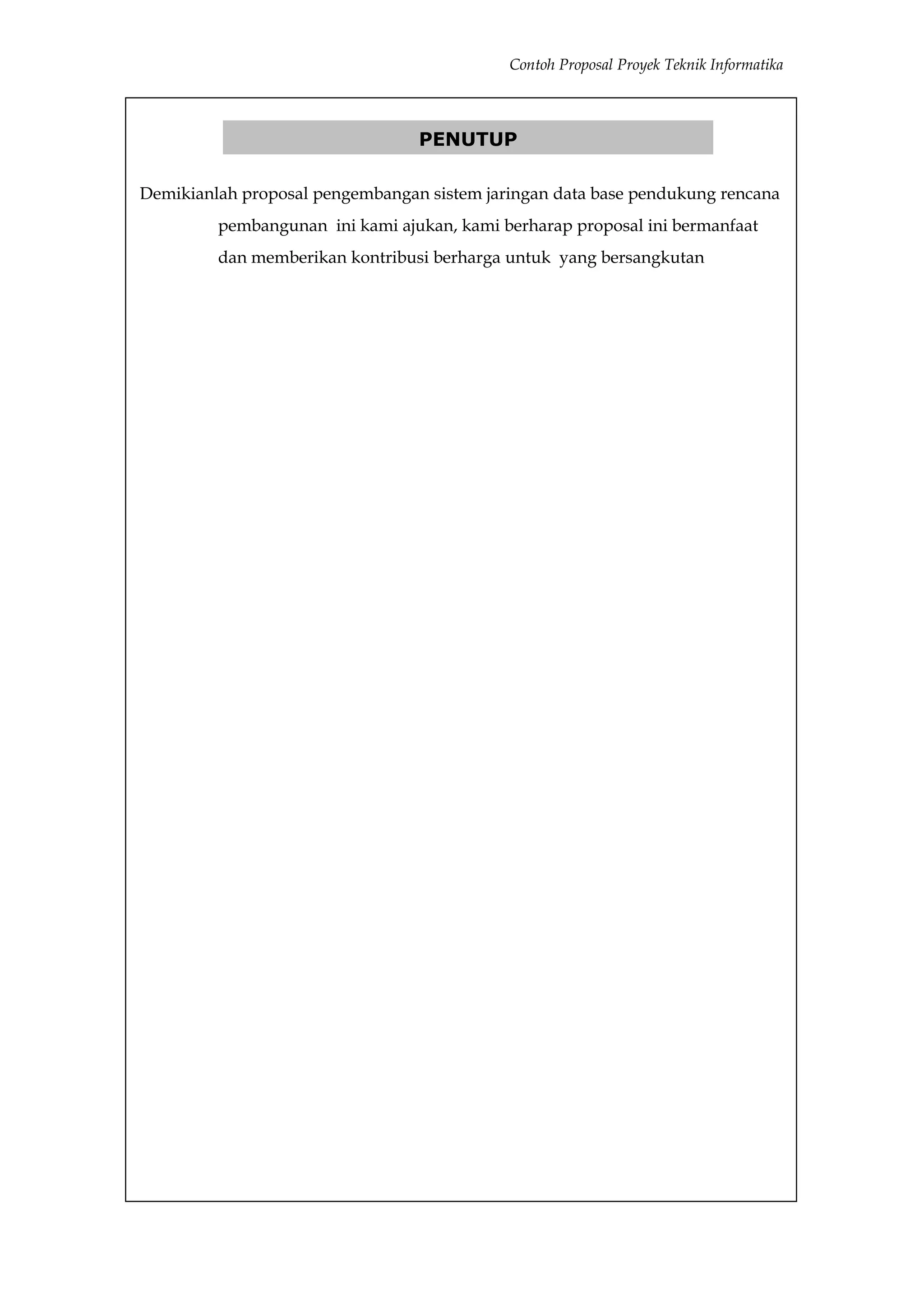 Contoh Proposal Proyek Teknik Informatika



                                 PENUTUP

Demikianlah proposal pengembangan sistem jaringan data base pendukung rencana
         pembangunan ini kami ajukan, kami berharap proposal ini bermanfaat
         dan memberikan kontribusi berharga untuk yang bersangkutan
 