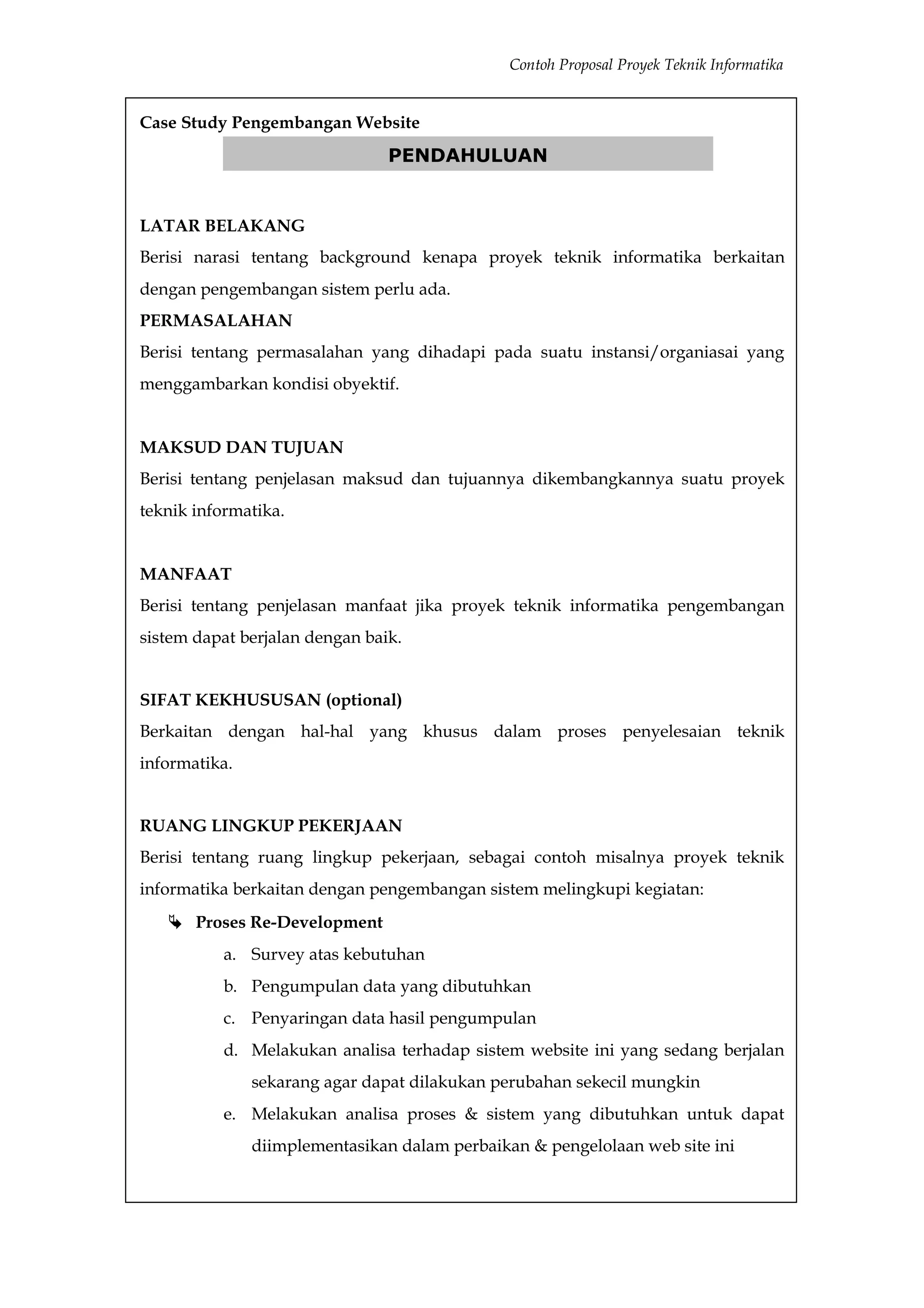 Contoh Proposal Proyek Teknik Informatika


Case Study Pengembangan Website
                                PENDAHULUAN


LATAR BELAKANG
Berisi narasi tentang background kenapa proyek teknik informatika berkaitan
dengan pengembangan sistem perlu ada.
PERMASALAHAN
Berisi tentang permasalahan yang dihadapi pada suatu instansi/organiasai yang
menggambarkan kondisi obyektif.


MAKSUD DAN TUJUAN
Berisi tentang penjelasan maksud dan tujuannya dikembangkannya suatu proyek
teknik informatika.


MANFAAT
Berisi tentang penjelasan manfaat jika proyek teknik informatika pengembangan
sistem dapat berjalan dengan baik.


SIFAT KEKHUSUSAN (optional)
Berkaitan dengan hal-hal yang khusus dalam proses penyelesaian teknik
informatika.


RUANG LINGKUP PEKERJAAN
Berisi tentang ruang lingkup pekerjaan, sebagai contoh misalnya proyek teknik
informatika berkaitan dengan pengembangan sistem melingkupi kegiatan:
    Proses Re-Development
          a. Survey atas kebutuhan
          b. Pengumpulan data yang dibutuhkan
          c. Penyaringan data hasil pengumpulan
          d. Melakukan analisa terhadap sistem website ini yang sedang berjalan
               sekarang agar dapat dilakukan perubahan sekecil mungkin
          e. Melakukan analisa proses & sistem yang dibutuhkan untuk dapat
               diimplementasikan dalam perbaikan & pengelolaan web site ini
 