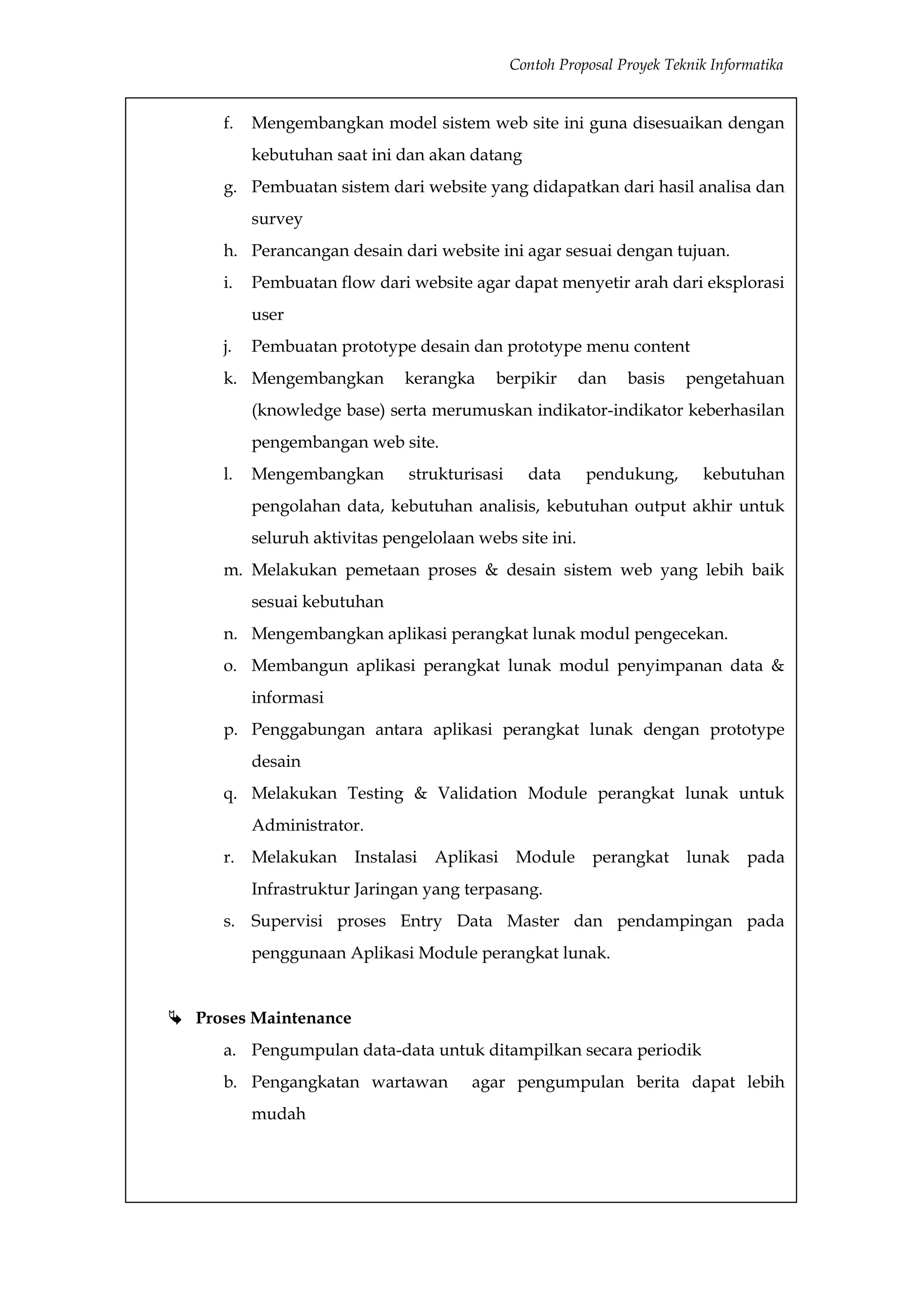 Contoh Proposal Proyek Teknik Informatika


      f.   Mengembangkan model sistem web site ini guna disesuaikan dengan
           kebutuhan saat ini dan akan datang
      g. Pembuatan sistem dari website yang didapatkan dari hasil analisa dan
           survey
      h. Perancangan desain dari website ini agar sesuai dengan tujuan.
      i.   Pembuatan flow dari website agar dapat menyetir arah dari eksplorasi
           user
      j.   Pembuatan prototype desain dan prototype menu content
      k. Mengembangkan         kerangka     berpikir      dan    basis    pengetahuan
           (knowledge base) serta merumuskan indikator-indikator keberhasilan
           pengembangan web site.
      l.   Mengembangkan        strukturisasi     data     pendukung,        kebutuhan
           pengolahan data, kebutuhan analisis, kebutuhan output akhir untuk
           seluruh aktivitas pengelolaan webs site ini.
      m. Melakukan pemetaan proses & desain sistem web yang lebih baik
           sesuai kebutuhan
      n. Mengembangkan aplikasi perangkat lunak modul pengecekan.
      o. Membangun aplikasi perangkat lunak modul penyimpanan data &
           informasi
      p. Penggabungan antara aplikasi perangkat lunak dengan prototype
           desain
      q. Melakukan Testing & Validation Module perangkat lunak untuk
           Administrator.
      r. Melakukan      Instalasi   Aplikasi    Module      perangkat     lunak    pada
           Infrastruktur Jaringan yang terpasang.
      s. Supervisi proses Entry Data Master dan pendampingan pada
           penggunaan Aplikasi Module perangkat lunak.


 Proses Maintenance
      a. Pengumpulan data-data untuk ditampilkan secara periodik
      b. Pengangkatan wartawan          agar pengumpulan berita dapat lebih
           mudah
 