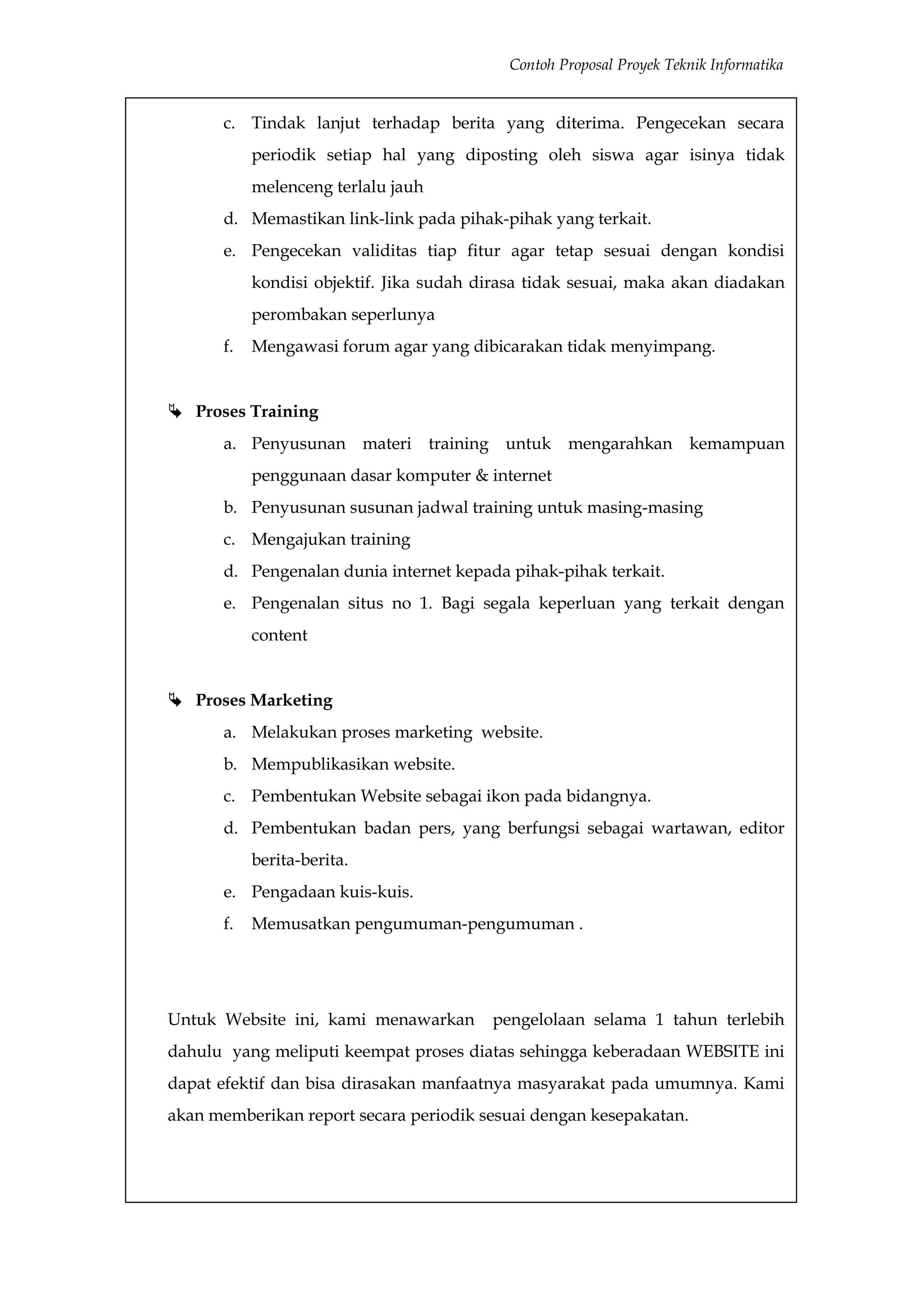 Contoh Proposal Proyek Teknik Informatika


      c. Tindak lanjut terhadap berita yang diterima. Pengecekan secara
           periodik setiap hal yang diposting oleh siswa agar isinya tidak
           melenceng terlalu jauh
      d. Memastikan link-link pada pihak-pihak yang terkait.
      e. Pengecekan validitas tiap fitur agar tetap sesuai dengan kondisi
           kondisi objektif. Jika sudah dirasa tidak sesuai, maka akan diadakan
           perombakan seperlunya
      f.   Mengawasi forum agar yang dibicarakan tidak menyimpang.


 Proses Training
      a. Penyusunan materi training untuk mengarahkan kemampuan
           penggunaan dasar komputer & internet
      b. Penyusunan susunan jadwal training untuk masing-masing
      c. Mengajukan training
      d. Pengenalan dunia internet kepada pihak-pihak terkait.
      e. Pengenalan situs no 1. Bagi segala keperluan yang terkait dengan
           content


 Proses Marketing
      a. Melakukan proses marketing website.
      b. Mempublikasikan website.
      c. Pembentukan Website sebagai ikon pada bidangnya.
      d. Pembentukan badan pers, yang berfungsi sebagai wartawan, editor
           berita-berita.
      e. Pengadaan kuis-kuis.
      f.   Memusatkan pengumuman-pengumuman .




Untuk Website ini, kami menawarkan       pengelolaan selama 1 tahun terlebih
dahulu yang meliputi keempat proses diatas sehingga keberadaan WEBSITE ini
dapat efektif dan bisa dirasakan manfaatnya masyarakat pada umumnya. Kami
akan memberikan report secara periodik sesuai dengan kesepakatan.
 