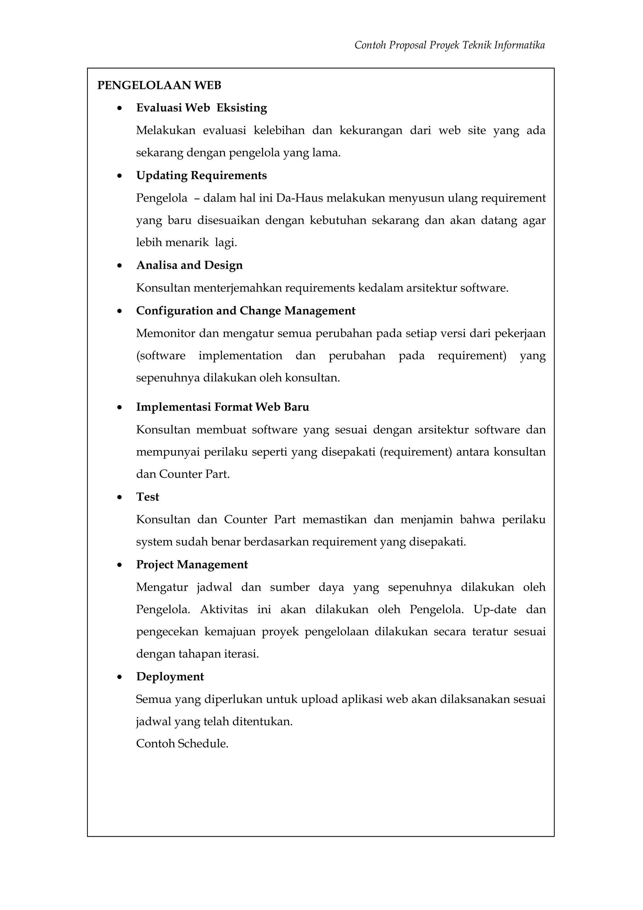 Contoh Proposal Proyek Teknik Informatika


PENGELOLAAN WEB
  •   Evaluasi Web Eksisting
      Melakukan evaluasi kelebihan dan kekurangan dari web site yang ada
      sekarang dengan pengelola yang lama.
  •   Updating Requirements
      Pengelola – dalam hal ini Da-Haus melakukan menyusun ulang requirement
      yang baru disesuaikan dengan kebutuhan sekarang dan akan datang agar
      lebih menarik lagi.
  •   Analisa and Design
      Konsultan menterjemahkan requirements kedalam arsitektur software.
  •   Configuration and Change Management
      Memonitor dan mengatur semua perubahan pada setiap versi dari pekerjaan
      (software   implementation      dan   perubahan    pada    requirement)      yang
      sepenuhnya dilakukan oleh konsultan.

  •   Implementasi Format Web Baru
      Konsultan membuat software yang sesuai dengan arsitektur software dan
      mempunyai perilaku seperti yang disepakati (requirement) antara konsultan
      dan Counter Part.
  •   Test
      Konsultan dan Counter Part memastikan dan menjamin bahwa perilaku
      system sudah benar berdasarkan requirement yang disepakati.
  •   Project Management
      Mengatur jadwal dan sumber daya yang sepenuhnya dilakukan oleh
      Pengelola. Aktivitas ini akan dilakukan oleh Pengelola. Up-date dan
      pengecekan kemajuan proyek pengelolaan dilakukan secara teratur sesuai
      dengan tahapan iterasi.
  •   Deployment
      Semua yang diperlukan untuk upload aplikasi web akan dilaksanakan sesuai
      jadwal yang telah ditentukan.
      Contoh Schedule.
 