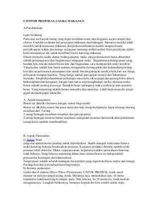 CONTOH PROPOSAL USAHA MAKANAN
A.Pendahuluan
Latar belakang
Pada saat ini banyak orang yang ingin membuat acara atau kegiatan secara simpel dan
efisien. Contohnya dalam hal penyiapan makanan dan hidangan. Biasanya mereka lebih
memilih untuk memesan makanan daripada membuatnya sendiri dengan alasan
pertimbangan waktu dan tenaga walaupun memang sedikit mahal. Dari pemikiran inilah
kami mempunyai ide untuk membuat bisnis katering makanan.
Dalam memulai usaha dalam bidang apapun, maka yang pertama kali harus diketahui
adalah peluang pasar dan bagaimanan menggaet order.. Bagaimana peluang pasar yang
hendak kita masuki dalam bisnis kita dan bagaimana cara memperoleh order tersebut.
Yang kedua adalah kita harus mampu menganalisa keunggulan dan kelemahan pesaing
kita dan sejauh mana kemampuan kita untuk bersaing dengan mereka baik dari sisi harga,
pelayanan maupun kualitas. Yang ketiga adalah persiapkan mental dan keberanian
memulai. Singkirkan hambatan psikologis rasa malu, takut gagal dan perang batin antara
berkeinginan dan keraguan. Jangan lupa harus siap menghadapi resiko, dimana resiko
bisnis adalah untung atau rugi. Semakin besar untungnya maka resikonya pun semakin
besar. Yang terpenting adalah berani mencoba dan memulai. Lebih baik mencoba tetapi
gagal daripada gagal mencoba.
A. Aspek manajemen
Bisnis ini dimiliki bersama dengan sistem bagi modal
Bisnis ini dikelola secara bersama-sama dan tiap orang mempunyai tugas masing-masing,
misalkan dari 5 orang
3 orang bertugas membuat masakan dan penyajiannya
2 orang bertugas mencari bahan masakan, mengantar pesanan dan melakukan perekrutan
tenaga kerja apabila membutuhkan.
B. Aspek Pemasaran
a) Target Pasar
yang merupakan kunci penting untuk diperhatikan. Sudah menjadi kelaziman bahwa
usaha katering bekerja berdasarkan pesanan. Kegiatan produksi dimulai apabila telah
pesanan telah diterima. Maka, tanpa pesanan, kegiatan produksi perusahaan katering
tidak bekerja. Yang bekerja sepanjang tahun atau selama bisnis itu hidup adalah
pemasaran, keuangan dan administrasi.
Target pasar adalah seluruh kalangan masyarakat yang ingin berefisien waktu dan tenaga.
Pesaing kita dari perusahaan katering lainnya
b) Konsep pemasaran
terdiri dari 4 elemen (Price+Place+Promotion). UNTUK PRODUK, Anda mesti
mensurvai para pesaing-pesaing Anda. Misalnya saja, menentukan apa, 10 menu
terpopuler untuk katering di tempat anda. Nah, khusus, ke 10 menu itu, Anda mutlak
menguasainya. Langkah berikutnya, bertanya kepada diri kita sendiri untuk maju
 