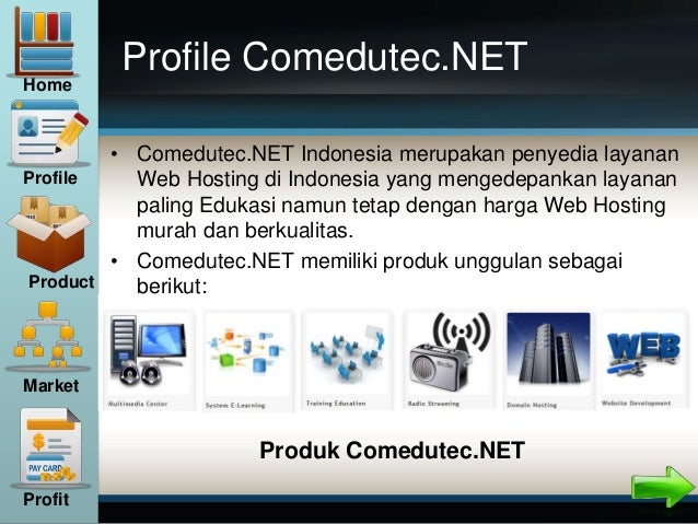 Profile Comedutec.NET
• Comedutec.NET Indonesia merupakan penyedia layanan
Web Hosting di Indonesia yang mengedepankan layanan
paling Edukasi namun tetap dengan harga Web Hosting
murah dan berkualitas.
• Comedutec.NET memiliki produk unggulan sebagai
berikut:
Home
Profile
Product
Market
Profit
Produk Comedutec.NET
 