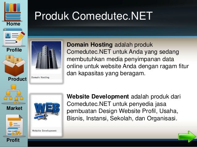 Produk Comedutec.NET
Website Development adalah produk dari
Comedutec.NET untuk penyedia jasa
pembuatan Design Website Profil, Usaha,
Bisnis, Instansi, Sekolah, dan Organisasi.
Domain Hosting adalah produk
Comedutec.NET untuk Anda yang sedang
membutuhkan media penyimpanan data
online untuk website Anda dengan ragam fitur
dan kapasitas yang beragam.
Home
Profile
Product
Market
Profit
 