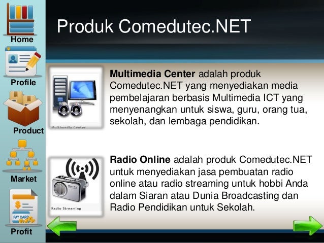 Produk Comedutec.NET
Radio Online adalah produk Comedutec.NET
untuk menyediakan jasa pembuatan radio
online atau radio streaming untuk hobbi Anda
dalam Siaran atau Dunia Broadcasting dan
Radio Pendidikan untuk Sekolah.
Multimedia Center adalah produk
Comedutec.NET yang menyediakan media
pembelajaran berbasis Multimedia ICT yang
menyenangkan untuk siswa, guru, orang tua,
sekolah, dan lembaga pendidikan.
Home
Profile
Product
Market
Profit
 
