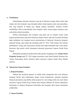 A. Pendahuluan
Perkembangan teknologi informasi yang ada di Indonesia maupun Dunia selalu tidak
terlepas dari ilmu komputer yang diterapkan dalam setiap kegiatan usaha suatu perusahaan,
baik yang bergerak di bidang jasa, dagang ataupun manufaktur. Keadaan tersebut
membuktikan bahwa perkembangan ilmu komputer selalu seiring dengan kemajuan suatu
usaha dalam sebuah perusahaan.
Melihat perkembangan ilmu komputer yang pada saat ini menjadi sorotan setiap
kegiatan perekonomian yang ada di Indonesia maupun Dunia, maka dari itu penulis berharap
dapat melakukan riset mengenai proses perekonomian di Indonesia, khususnya mengenai
penjualan barang, yang terjadi dan diterapkan pada PT. XYZ. Tidak terlepas dari tuntutan
pembelajaran, semoga apa yang penulis peroleh nanti dapat bermanfaat bagi semua pihak,
khususnya bagi penulis untuk menunjang kelancaran penyusunan Laporan Kuliah Kerja
Praktek.
Berdasarkan pemaparan tersebut diatas maka penulis mengajukan tema Analisa Sistem
Penjualan barang pada PT. XYZ dengan konsentrasi mata kuliah Metode Penelitian dan
Analisa Perancangan Sistem Informasi dalam menyusun Laporan Kuliah Kerja Praktek
nantinya.
B. Maksud dan Tujuan Penelitian
1. Maksud Penelitian
Maksud dari penulisan proposal ini adalah untuk memperoleh data serta informasi
mengenai hal-hal yang berhubungan dengan sistem komputerisasi mengenai penjualan
barang di perusahaan yang dibahas dalam proposal ini, serta sebagai salah satu syarat dalam
menyusun Laporan Kuliah Kerja Praktek pada Program Diploma III Jurusan Manajemen
Informatika di Akademi Manajemen Informatika dan Komputer Bina Sarana Informatika
(AMIK BSI).
2. Tujuan Penelitian

 