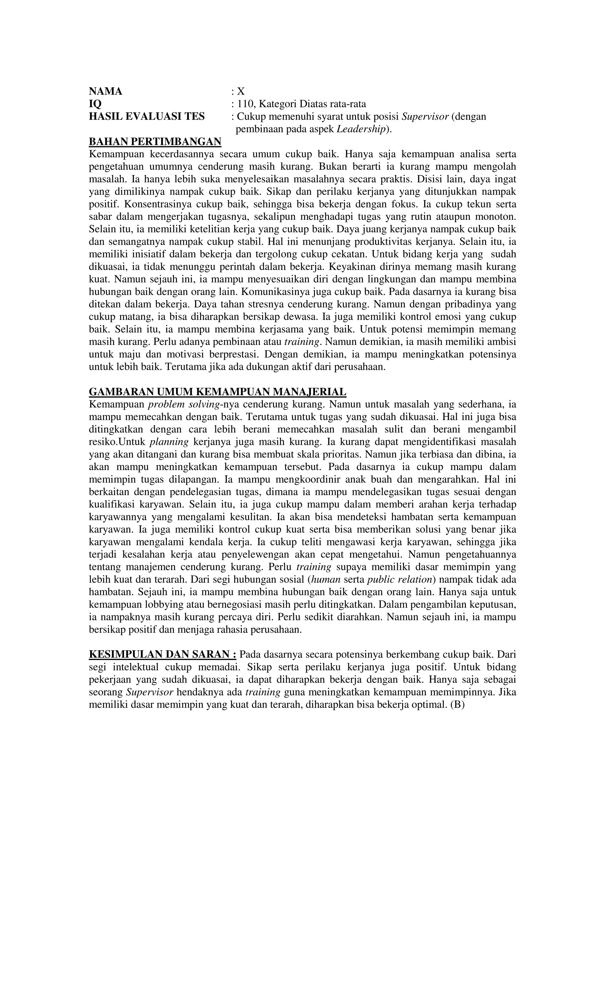 NAMA : X
IQ : 110, Kategori Diatas rata-rata
HASIL EVALUASI TES : Cukup memenuhi syarat untuk posisi Supervisor (dengan
pembinaan pada aspek Leadership).
BAHAN PERTIMBANGAN
Kemampuan kecerdasannya secara umum cukup baik. Hanya saja kemampuan analisa serta
pengetahuan umumnya cenderung masih kurang. Bukan berarti ia kurang mampu mengolah
masalah. Ia hanya lebih suka menyelesaikan masalahnya secara praktis. Disisi lain, daya ingat
yang dimilikinya nampak cukup baik. Sikap dan perilaku kerjanya yang ditunjukkan nampak
positif. Konsentrasinya cukup baik, sehingga bisa bekerja dengan fokus. Ia cukup tekun serta
sabar dalam mengerjakan tugasnya, sekalipun menghadapi tugas yang rutin ataupun monoton.
Selain itu, ia memiliki ketelitian kerja yang cukup baik. Daya juang kerjanya nampak cukup baik
dan semangatnya nampak cukup stabil. Hal ini menunjang produktivitas kerjanya. Selain itu, ia
memiliki inisiatif dalam bekerja dan tergolong cukup cekatan. Untuk bidang kerja yang sudah
dikuasai, ia tidak menunggu perintah dalam bekerja. Keyakinan dirinya memang masih kurang
kuat. Namun sejauh ini, ia mampu menyesuaikan diri dengan lingkungan dan mampu membina
hubungan baik dengan orang lain. Komunikasinya juga cukup baik. Pada dasarnya ia kurang bisa
ditekan dalam bekerja. Daya tahan stresnya cenderung kurang. Namun dengan pribadinya yang
cukup matang, ia bisa diharapkan bersikap dewasa. Ia juga memiliki kontrol emosi yang cukup
baik. Selain itu, ia mampu membina kerjasama yang baik. Untuk potensi memimpin memang
masih kurang. Perlu adanya pembinaan atau training. Namun demikian, ia masih memiliki ambisi
untuk maju dan motivasi berprestasi. Dengan demikian, ia mampu meningkatkan potensinya
untuk lebih baik. Terutama jika ada dukungan aktif dari perusahaan.
GAMBARAN UMUM KEMAMPUAN MANAJERIAL
Kemampuan problem solving-nya cenderung kurang. Namun untuk masalah yang sederhana, ia
mampu memecahkan dengan baik. Terutama untuk tugas yang sudah dikuasai. Hal ini juga bisa
ditingkatkan dengan cara lebih berani memecahkan masalah sulit dan berani mengambil
resiko.Untuk planning kerjanya juga masih kurang. Ia kurang dapat mengidentifikasi masalah
yang akan ditangani dan kurang bisa membuat skala prioritas. Namun jika terbiasa dan dibina, ia
akan mampu meningkatkan kemampuan tersebut. Pada dasarnya ia cukup mampu dalam
memimpin tugas dilapangan. Ia mampu mengkoordinir anak buah dan mengarahkan. Hal ini
berkaitan dengan pendelegasian tugas, dimana ia mampu mendelegasikan tugas sesuai dengan
kualifikasi karyawan. Selain itu, ia juga cukup mampu dalam memberi arahan kerja terhadap
karyawannya yang mengalami kesulitan. Ia akan bisa mendeteksi hambatan serta kemampuan
karyawan. Ia juga memiliki kontrol cukup kuat serta bisa memberikan solusi yang benar jika
karyawan mengalami kendala kerja. Ia cukup teliti mengawasi kerja karyawan, sehingga jika
terjadi kesalahan kerja atau penyelewengan akan cepat mengetahui. Namun pengetahuannya
tentang manajemen cenderung kurang. Perlu training supaya memiliki dasar memimpin yang
lebih kuat dan terarah. Dari segi hubungan sosial (human serta public relation) nampak tidak ada
hambatan. Sejauh ini, ia mampu membina hubungan baik dengan orang lain. Hanya saja untuk
kemampuan lobbying atau bernegosiasi masih perlu ditingkatkan. Dalam pengambilan keputusan,
ia nampaknya masih kurang percaya diri. Perlu sedikit diarahkan. Namun sejauh ini, ia mampu
bersikap positif dan menjaga rahasia perusahaan.
KESIMPULAN DAN SARAN : Pada dasarnya secara potensinya berkembang cukup baik. Dari
segi intelektual cukup memadai. Sikap serta perilaku kerjanya juga positif. Untuk bidang
pekerjaan yang sudah dikuasai, ia dapat diharapkan bekerja dengan baik. Hanya saja sebagai
seorang Supervisor hendaknya ada training guna meningkatkan kemampuan memimpinnya. Jika
memiliki dasar memimpin yang kuat dan terarah, diharapkan bisa bekerja optimal. (B)
 
