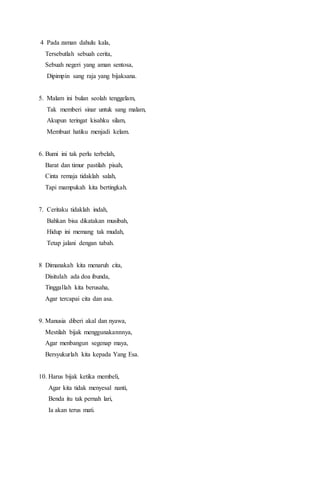 4 Pada zaman dahulu kala,
Tersebutlah sebuah cerita,
Sebuah negeri yang aman sentosa,
Dipimpin sang raja yang bijaksana.
5. Malam ini bulan seolah tenggelam,
Tak memberi sinar untuk sang malam,
Akupun teringat kisahku silam,
Membuat hatiku menjadi kelam.
6. Bumi ini tak perlu terbelah,
Barat dan timur pastilah pisah,
Cinta remaja tidaklah salah,
Tapi mampukah kita bertingkah.
7. Ceritaku tidaklah indah,
Bahkan bisa dikatakan musibah,
Hidup ini memang tak mudah,
Tetap jalani dengan tabah.
8 Dimanakah kita menaruh cita,
Disitulah ada doa ibunda,
Tinggallah kita berusaha,
Agar tercapai cita dan asa.
9. Manusia diberi akal dan nyawa,
Mestilah bijak menggunakannnya,
Agar menbangun segenap maya,
Bersyukurlah kita kepada Yang Esa.
10. Harus bijak ketika membeli,
Agar kita tidak menyesal nanti,
Benda itu tak pernah lari,
Ia akan terus mati.
 
