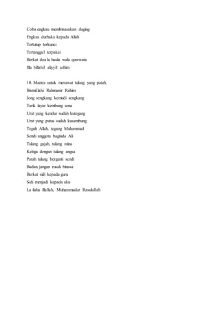 Coba engkau membinasakan daging
Engkau durhaka kepada Allah
Tertutup terkunci
Tertanggal terpakai
Berkat doa la haula wala quwwata
Illa billahil aliyyil azhim
10. Mantra untuk merawat tulang yang patah.
Bismillahi Rahmanir Rahim
Jong sengkang kemudi sengkang
Tarik layar kembang sena
Urat yang kendur sudah kutegang
Urat yang putus sudah kusambung
Teguh Allah, tegang Muhammad
Sendi anggota baginda Ali
Tulang gajah, tulang mina
Ketiga dengan tulang angsa
Patah tulang berganti sendi
Badan jangan rusak binasa
Berkat sidi kepada guru
Sidi menjadi kepada aku
La ilaha illallah, Muhammadar Rasulullah
 