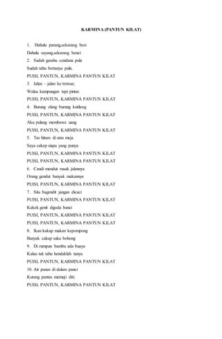 KARMINA (PANTUN KILAT)
1. Dahulu parang,sekarang besi
Dahulu sayang,sekarang benci
2. Sudah garahu cendana pula
Sudah tahu bertanya pula.
PUISI, PANTUN, KARMINA PANTUN KILAT
3. Jalan – jalan ke trotoar,
Walau kampungan tapi pintar.
PUISI, PANTUN, KARMINA PANTUN KILAT
4. Burung elang burung kutilang
PUISI, PANTUN, KARMINA PANTUN KILAT
Aku pulang membawa uang
PUISI, PANTUN, KARMINA PANTUN KILAT
5. Tas hitam di atas meja
Saya cakep siapa yang punya
PUISI, PANTUN, KARMINA PANTUN KILAT
PUISI, PANTUN, KARMINA PANTUN KILAT
6. Candi mendut rusak jalannya
Orang gendut banyak makannya
PUISI, PANTUN, KARMINA PANTUN KILAT
7. Situ bagendit jangan dicaci
PUISI, PANTUN, KARMINA PANTUN KILAT
Kakek genit digoda banci
PUISI, PANTUN, KARMINA PANTUN KILAT
PUISI, PANTUN, KARMINA PANTUN KILAT
8. Ikan kakap makan kepompong
Banyak cakap suka bohong
9. Di rumpun bambu ada buaya
Kalau tak tahu hendaklah tanya
PUISI, PANTUN, KARMINA PANTUN KILAT
10. Air panas di dalam panci
Kurang pantas memuji diri.
PUISI, PANTUN, KARMINA PANTUN KILAT
 