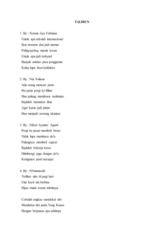 TALIBUN
1. By : Norma Ayu Febriana
Untuk apa sekolah internasional
Ikut tawuran dan jadi memar
Paling-paling masuk koran
Untuk apa jadi terkenal
Banyak antrian para penggemar
Kalau lupa desa kelahiran
2. By : Nia Yuliana
Ada orang mencari jamu
Ibu jamu pergi ke Blitar
Dan pulang membawa rambutan
Rajinlah menuntut ilmu
Agar kamu jadi pintar
Dan menjadi seorang akuntan
3. By : Niken Ayuniar Agusti
Pergi ke pasar membeli beras
Tidak lupa membaca do'a
Pulangnya membeli capcai
Rajinlah bekerja keras
Diimbangi juga dengan do'a
Keinginan pasti tercapai
4. By : Ni'matussifa
Terlihat ular di pagi hari
Ular kecil tak berbisa
Hijau muda warna tubuhnya
Cobalah engkau mendekat diri
Mendekat diri pada Yang Kuasa
Dengan berpuasa apa salahnya
 
