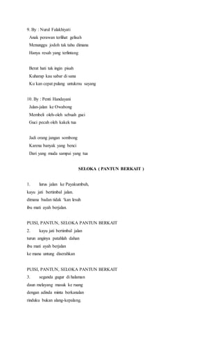 9. By : Nurul Falakhiyati
Anak perawan terlihat gelisah
Menunggu jodoh tak tahu dimana
Hanya resah yang terlintang
Berat hati tak ingin pisah
Kuharap kau sabar di sana
Ku kan cepat pulang untukmu sayang
10. By : Penti Handayani
Jalan-jalan ke Owabong
Membeli oleh-oleh sebuah guci
Guci pecah oleh kakek tua
Jadi orang jangan sombong
Karena banyak yang benci
Dari yang muda sampai yang tua
SELOKA ( PANTUN BERKAIT )
1. lurus jalan ke Payakumbuh,
kayu jati bertimbal jalan.
dimana badan tidak ‘kan lesuh
ibu mati ayah berjalan.
PUISI, PANTUN, SELOKA PANTUN BERKAIT
2. kayu jati bertimbal jalan
turun anginya patahlah dahan
ibu mati ayah berjalan
ke mana untung diserahkan
PUISI, PANTUN, SELOKA PANTUN BERKAIT
3. seganda gugur di halaman
daun melayang masuk ke ruang
dengan adinda minta berkanalan
rinduku bukan alang-kepalang.
 