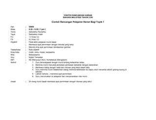 CONTOH RANCANGAN HARIAN
BAHASA MALAYSIA TAHUN 3 SK
Contoh Rancangan Pelajaran Harian Bagi Topik 1
Hari : ISNIN
Masa : 8.20 – 9.30 ( 1 jam )
Tema : Sekolahku Rumahku
Tajuk : Sekolahku Indah
FU : 1.4 Aras 1(i)
FS : 8.2 Aras 1(i)
Objektif : Pada akhir pelajaran murid dapat:
: Membaca ayat permintaan dengan intonasi yang betul.
: Menulis lima ayat permintaan berdasarkan gambar.
Tatabahasa : Kata adjektif
Kosa Kata : Indah, ceria, impian, kerjasama
Nilai : Bekerjasama
Ilmu : Kajian Tempatan
KBT : KB (Menyusun Atur), Kontekstual (Mengalami)
Aktiviti : 1. Guru bersoaljawab dengan murid tentang kebersihan kelas.
2. Meminta murid mencatat perkataan-perkataan berkaitan dengan kebersihan.
3. Membaca dialog dengan nada dan intonasi yang betul dalam teks.
4. Guru meminta murid melakonkan dialog meminta kebenaran ibu bapa untuk menyertai aktiviti gotong-royong di
sekolah.
5. Latihan bertulis – membina ayat permintaan.
6. Guru merumuskan isi pelajaran dan menyenaraikan nilai murni.
Impak : 24 orang murid dapat membaca ayat permintaan dengan intonasi yang betul.
 