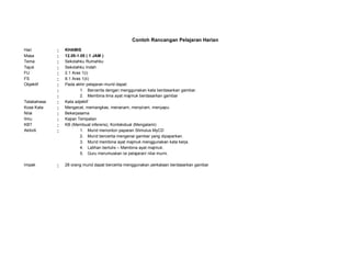 Contoh Rancangan Pelajaran Harian
Hari : KHAMIS
Masa : 12.05-1.05 ( 1 JAM )
Tema : Sekolahku Rumahku
Tajuk : Sekolahku Indah
FU : 2.1 Aras 1(i)
FS : 8.1 Aras 1(ii)
Objektif : Pada akhir pelajaran murid dapat:
: 1. Bercerita dengan menggunakan kata berdasarkan gambar.
: 2. Membina lima ayat majmuk berdasarkan gambar
Tatabahasa : Kata adjektif
Kosa Kata : Mengecat, memangkas, menanam, menyiram, menyapu
Nilai : Bekerjasama
Ilmu : Kajian Tempatan
KBT : KB (Membuat inferens), Kontekstual (Mengalami)
Aktiviti : 1. Murid menonton paparan Stimulus MyCD
2. Murid bercerita mengenai gambar yang dipaparkan.
3. Murid membina ayat majmuk menggunakan kata kerja.
4. Latihan bertulis – Membina ayat majmuk.
5. Guru merumuskan isi pelajaran/ nilai murni.
Impak : 28 orang murid dapat bercerita menggunakan perkataan berdasarkan gambar
 