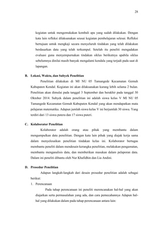 28
kegiatan untuk mengemukakan kembali apa yang sudah dilakukan. Dengan
kata lain refleksi dilaksanakan seusai kegiatan pembelajaran selesai. Refleksi
bertujuan untuk mengkaji secara menyeluruh tindakan yang telah dilakukan
berdasarkan data yang telah terkumpul. Setelah itu peneliti mengadakan
evaluasi guna menyempurnakan tindakan siklus berikutnya apabila siklus
sebelumnya dinilai masih banyak mengalami kendala yang terjadi pada saat di
lapangan.
B. Lokasi, Waktu, dan Subyek Penelitian
Penelitian dilakukan di MI NU 05 Tamangede Kecamatan Gemuh
Kabupaten Kendal. Kegiatan ini akan dilaksanakan kurang lebih selama 2 bulan.
Penelitian akan dimulai pada tanggal 3 September dan berakhir pada tanggal 30
Oktober 2014. Subyek dalam penelitian ini adalah siswa kelas V MI NU 05
Tamangede Kecamatan Gemuh Kabupaten Kendal yang akan mendapatkan mata
pelajaran matematika. Adapun jumlah siswa kelas V ini berjumlah 30 siswa. Yang
terdiri dari 13 siswa putera dan 17 siswa puteri.
C. Kolaborator Penelitian
Kolaborator adalah orang atau pihak yang membantu dalam
mengumpulkan data penelitian. Dengan kata lain pihak yang diajak kerja sama
dalam menyelesaikan penelitian tindakan kelas ini. Kolaborator bertugas
membantu peneliti dalam mendesain kerangka penelitian, melakukan pengamatan,
membantu menganalisis data, dan memberikan masukan dalam pelaporan data.
Dalam ini peneliti dibantu oleh Nur Khafidhin dan Lia Andini.
D. Prosedur Penelitian
Adapun langkah-langkah dari desain prosedur penelitian adalah sebagai
berikut:
1. Perencanaan
Pada tahap perencanaan ini peneliti merencanakan hal-hal yang akan
diajarkan serta permasalahan yang ada, dan cara pemecahannya Adapun hal-
hal yang dilakukan dalam pada tahap perencanaan antara lain:
 