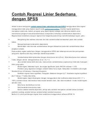 Contoh Regresi Linier Sederhana
dengan SPSS
Artikel ini akan mengupas contoh regresi linier sederhana dengan SPSS menggunakan data regresi
menggunakan data yang dipakai seperti pada perhitungan korelasi. Analisis regresi sederhana
merupakan salah satu metodi uji regresi yang dapat dipakai sebagai alat inferensi statistik untuk
menentukan pengaruh sebuahvariabel bebas (independen) terhadap variabel terikat (dependen).
Regresi linear sederhana ataupun regresi linier berganda pada intinya memiliki beberapa tujuan, yaitu :
•

Menghitung nilai estimasi rata-rata dan nilai variabel terikat berdasarkan pada nilai variabel
bebas.

•
•

Menguji hipotesis karakteristik dependensi
Meramalkan nilai rata-rata variabel bebas dengan didasarkan pada nilai variabel bebas diluar
jangkaun sample.
Pada analisis regresi sederhana dengan menggunakan SPSS ada beberapa asumsi dan persyaratan
yang perlu diperiksa dan diuji, beberapa diantaranya adalah :

•

Variabel bebas tidak berkorelasi dengan disturbance term (Error). Nilai disturbance term sebesar

•

0 atau dengan simbol sebagai berikut: (E (U / X) = 0,
Jika variabel bebas lebih dari satu, maka antara variabel bebas (explanatory) tidak ada hubungan

•
•

linier yang nyata,
Model regresi dikatakan layak jika angka signifikansi pada ANOVA sebesar < 0.05,
Predictor yang digunakan sebagai variabel bebas harus layak. Kelayakan ini diketahui jika angka

•

Standard Error of Estimate < Standard Deviation,
Koefisien regresi harus signifikan. Pengujian dilakukan dengan Uji T. Koefesien regresi signifikan

•

jika T hitung > T table (nilai kritis),
Model regresi dapat diterangkan dengan menggunakan nilai koefisiena determinasi (KD = r 2 x

•
•
•

100%) semakin besar nilai tersebut maka model semakin baik. Jika nilai mendekati 1 maka model regresi
semakin baik,
Data harus berdistribusi normal,
Data berskala interval atau rasio,
Kedua variabel bersifat dependen, artinya satu variabel merupakan variabel bebas (variabel
predictor) sedang variabel lainnya variabel terikat (variabel response)
Berikut ini contoh perhitungan regresi linier sederhana menggunakan software SPSS 19.

 