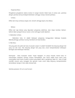 · Organisasi Buku : 
Pengalaman-pengalaman selama revolusi ini sangat menarik. Dalam buku ini antara satu peristiwa 
dengan peristiwa lainnya terdapat keterkaitan sehingga mampu menarik pembaca. 
· Isi Buku : 
Dilihat dari isinya ceritanya sangat unik, menarik sehingga layak untuk dibaca. 
· Bahasa : 
Dilihat dari segi bahasa yang digunakan pengarang sederhana, akan tetapi memikat. Kalimat - 
kalimat dalam paragraf disusun secara runtut sehingga mudah dipahami. 
5. Kelemahan Isi Buku 
Kelemahan buku ini adalah kebiasaan pengarang menggunakan beberapa kosakata 
Belanda,sehingga pembaca kurang memahami arti kata tersebut. 
6. Nilai Buku 
Hal yang perlu kita petik dari buku kumpulan cerpen ini adalah hendaklah kita berjuang dengan hati 
yang suci dan tulus. Kita berjuang dengan hati yang tulus untuk mempertahankan kehidupan 
bernegara dan berbangsa Indonesia. 
Kesimpulan : Buku kumpulan cerpen “Hujan Kepagian” ini cukup menarik, karena buku ini 
menceritakan kesaksian tentang revolusi kemerdekaan. Dan hanya sedikit karya sastra yang 
menampilkan kisah-kisah di sekitar revolusi yang dialami oleh si pengarang. Selain itu, buku ini juga 
memilliki amanat yang mengajak kita generasi muda untuk tetap berjuang mempertahankan 
kemerdekaan bangsa ini dan selalu berbuat baik. 
Identitas peresensi: Ni Luh Junia Purnami 
 