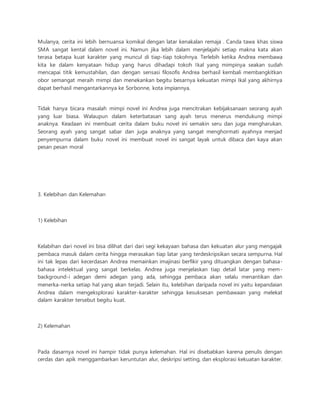 Mulanya, cerita ini lebih bernuansa komikal dengan latar kenakalan remaja . Canda tawa khas siswa 
SMA sangat kental dalam novel ini. Namun jika lebih dalam menjelajahi setiap makna kata akan 
terasa betapa kuat karakter yang muncul di tiap-tiap tokohnya. Terlebih ketika Andrea membawa 
kita ke dalam kenyataan hidup yang harus dihadapi tokoh Ikal yang mimpinya seakan sudah 
mencapai titik kemustahilan, dan dengan sensasi filosofis Andrea berhasil kembali membangkitkan 
obor semangat meraih mimpi dan menekankan begitu besarnya kekuatan mimpi Ikal yang akhirnya 
dapat berhasil mengantarkannya ke Sorbonne, kota impiannya. 
Tidak hanya bicara masalah mimpi novel ini Andrea juga mencitrakan kebijaksanaan seorang ayah 
yang luar biasa. Walaupun dalam keterbatasan sang ayah terus menerus mendukung mimpi 
anaknya. Keadaan ini membuat cerita dalam buku novel ini semakin seru dan juga mengharukan. 
Seorang ayah yang sangat sabar dan juga anaknya yang sangat menghormati ayahnya menjad 
penyempurna dalam buku novel ini membuat novel ini sangat layak untuk dibaca dan kaya akan 
pesan pesan moral 
3. Kelebihan dan Kelemahan 
1) Kelebihan 
Kelabihan dari novel ini bisa dilihat dari dari segi kekayaan bahasa dan kekuatan alur yang mengajak 
pembaca masuk dalam cerita hingga merasakan tiap latar yang terdeskripsikan secara sempurna. Hal 
ini tak lepas dari kecerdasan Andrea memainkan imajinasi berfikir yang dituangkan dengan bahasa-bahasa 
intelektual yang sangat berkelas. Andrea juga menjelaskan tiap detail latar yang mem-background- 
i adegan demi adegan yang ada, sehingga pembaca akan selalu menantikan dan 
menerka-nerka setiap hal yang akan terjadi. Selain itu, kelebihan daripada novel ini yaitu kepandaian 
Andrea dalam mengeksplorasi karakter-karakter sehingga kesuksesan pembawaan yang melekat 
dalam karakter tersebut begitu kuat. 
2) Kelemahan 
Pada dasarnya novel ini hampir tidak punya kelemahan. Hal ini disebabkan karena penulis dengan 
cerdas dan apik menggambarkan keruntutan alur, deskripsi setting, dan eksplorasi kekuatan karakter. 
 