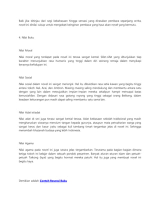 Baik jika ditinjau dari segi kebahasaan hingga sensasi yang dirasakan pembaca sepanjang cerita, 
novel ini dinilai cukup untuk mengobati keinginan pembaca yang haus akan novel yang bermutu. 
4. Nilai Buku 
Nilai Moral 
Nilai moral yang terdapat pada novel ini terasa sangat kental. Sifat-sifat yang ditunjukkan tiap 
karakter menunjukkan rasa humanis yang tinggi dalam diri seorang remaja dalam menyikapi 
kerasnya kehidupan ini. 
Nilai Sosial 
Nilai sosial dalam novel ini sangat menonjol. Hal itu dibuktikan rasa setia kawan yang begitu tinggi 
antara tokoh Ikal, Arai, dan Jimbron. Masing-masing saling mendukung dan membantu antara satu 
dengan yang lain dalam mewujudkan impian-impian mereka sekalipun hampir mencapai batas 
kemustahilan. Dengan didasari rasa gotong royong yang tinggi sebagai orang Belitong, dalam 
keadaan kekurangan pun masih dapat saling membantu satu sama lain. 
Nilai Adat istiadat 
Nilai adat di sini juga terasa sangat kental terasa. Adat kebiasaan sekolah tradisional yang masih 
mengharuskan siswanya mencium tangan kepada gurunya, ataupun mata pencaharian warga yang 
sangat keras dan kasar yaitu sebagai kuli tambang timah tergambar jelas di novel ini. Sehingga 
menambah khazanah budaya yang lebih Indonesia. 
Nilai Agama 
Nilai agama pada novel ini juga secara jelas tergambarkan. Terutama pada bagian-bagian dimana 
ketiga tokoh ini belajar dalam sebuah pondok pesantren. Banyak aturan-aturan islam dan petuah-petuah 
Taikong (kyai) yang begitu hormat mereka patuhi. Hal itu juga yang membuat novel ini 
begitu kaya. 
Demikian adalah Contoh Resensi Buku 
 