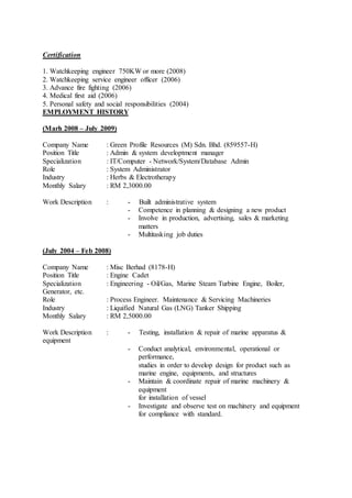 Certification
1. Watchkeeping engineer 750KW or more (2008)
2. Watchkeeping service engineer officer (2006)
3. Advance fire fighting (2006)
4. Medical first aid (2006)
5. Personal safety and social responsibilities (2004)
EMPLOYMENT HISTORY
(Marh 2008 – July 2009)
Company Name : Green Profile Resources (M) Sdn. Bhd. (859557-H)
Position Title : Admin & system developtment manager
Specialization : IT/Computer - Network/System/Database Admin
Role : System Administrator
Industry : Herbs & Electrotherapy
Monthly Salary : RM 2,3000.00
Work Description : - Built administrative system
- Competence in planning & designing a new product
- Involve in production, advertising, sales & marketing
matters
- Multitasking job duties
(July 2004 – Feb 2008)
Company Name : Misc Berhad (8178-H)
Position Title : Engine Cadet
Specialization : Engineering - Oil/Gas, Marine Steam Turbine Engine, Boiler,
Generator, etc.
Role : Process Engineer. Maintenance & Servicing Machineries
Industry : Liquified Natural Gas (LNG) Tanker Shipping
Monthly Salary : RM 2,5000.00
Work Description : - Testing, installation & repair of marine apparatus &
equipment
- Conduct analytical, environmental, operational or
performance,
studies in order to develop design for product such as
marine engine, equipments, and structures
- Maintain & coordinate repair of marine machinery &
equipment
for installation of vessel
- Investigate and observe test on machinery and equipment
for compliance with standard.
 