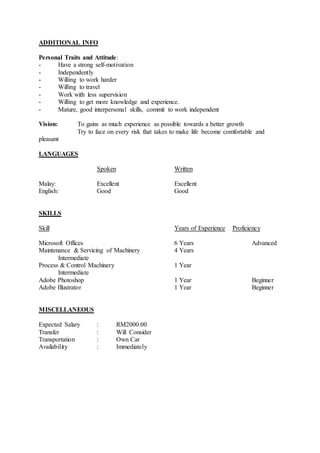 ADDITIONAL INFO
Personal Traits and Attitude:
- Have a strong self-motivation
- Independently
- Willing to work harder
- Willing to travel
- Work with less supervision
- Willing to get more knowledge and experience.
- Mature, good interpersonal skills, commit to work independent
Vision: To gains as much experience as possible towards a better growth
Try to face on every risk that takes to make life become comfortable and
pleasant
LANGUAGES
Spoken Written
Malay: Excellent Excellent
English: Good Good
SKILLS
Skill Years of Experience Proficiency
Microsoft Offices 6 Years Advanced
Maintenance & Servicing of Machinery 4 Years
Intermediate
Process & Control Machinery 1 Year
Intermediate
Adobe Photoshop 1 Year Beginner
Adobe Illustrator 1 Year Beginner
MISCELLANEOUS
Expected Salary : RM2000.00
Transfer : Will Consider
Transportation : Own Car
Availability : Immediately
 