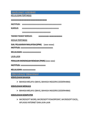 KELULUSANTERTINGGI
xxxxxxxxxxxxxxxxxxxxxxxxxxxxxxxxxxxx
INSTITUSI: xxxxxxxxxxxxxxxxxxxxxxxxxxxxxxxxxxxxxxxxxxx
KURSUS: xxxxxxxxxxxxxxxxxxxxxxxxxxxxxxxxxxxxxxxx
xxxxxxxxxxxxxxxxxxxxxxxxxxxxxxx
TARIKH TAMATKERSUS: xxxxxxxxxx-xxxxxxxxxxxxx
KEDUA TERTINGGI
SIJIL PELAJARAN MALAYSIA(SPM) (xxxx-xxxxx)
INSTITUSI: xxxxxxxxxxxxxxxxxxxxxxxxxxxxxxxxxxx
KELULUSAN: xxxxxxxxxxxxxxxxxxxx
LAIN-LAIN
PENILAIN MENENGAH RENDAH (PMR) (xxxx-xxxx)
INSTITUSI: xxxxxxxxxxxxxxxxxxxxxxxxxxx
KELULUSAN: xxxxxxxxxxxxxx
KEBOLEHAN BAHASA
 BAHASA MELAYU (BAIK), BAHASA INGGERIS (SEDERHANA)
KEBOLEHAN MENULIS
 BAHASA MELAYU (BAIK), BAHASA INGGERIS (SEDERHANA)
KEBOLEHAN KOMPUTER
 MICROSOFTWORD,MICROSOFTPOWERPOINT, MICROSOFTEXCEL,
APLIKASI INTERNETDANLAIN-LAIN
 
