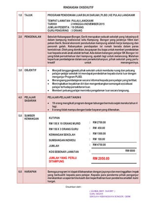 RINGKASAN EKSEKUTIF
1.0 TAJUK PROGRAM PENDIDIKANLUARBILIKDARJAH(PLBD ) KE PULAULANGKAWI
TEMPAT LAWATAN:PULAULANGKAWI
TARIKH : 2 HINGGA4NOVEMBER2015
JUMLAHPESERTA :19 ORANG
GURUPENGIRING : 3 ORANG
2.0 PENGENALAN Sekolah KebangsaanBongor,Gerikmerupakan sebuah sekolah yang lokasinyadi
dalam kampung tradisional iaitu Kampung Bongor yang jaraknya 18km dari
pekan Gerik.Sosial ekonomi pendudukan kampung adalah kerja kampung dan
penoreh getah. Kebanyakan pendapatan isi rumah berada dalam paras
kemiskinan.Olehyang demikian,keupayaan ibu bapauntukmemberi pendedahan
luarkepadaanak-anakadalah terhad.Adadalamkalangan pelajar SK Bongor ini
yang tidakpernahkeluar dari kampung, apatah lagi untuk melancong. Malahan
keperluan pembelajaran dalamsesi persekolahanpun, pihak sekolah yang perlu
kreatif untuk menanganinya.
3.0 OBJEKTIF  Menjadi tanggungjawab pihaksekolah untukmembukaruang dan peluang
pelajar-pelajarsekolah inimendapatpendedahan kepadadunia luardengan
menganjurProgramPLBD.
 Merangsangpembelajaran secarainformalkepadaparapelajaryang terlibat.
 Meningkatkan keyakinan diridan mengembangkansemangatsosialisasi
pelajarterhadappersekitaranluar.
 Memberi peluangpelajarmenimbapengalaman luarsecaralangsung.
4.0 PELAJAR
SASARAN
PELAJAR-PELAJARTAHUN6
 19 orang mengikuti programdengan tabunganbermulasejakmerekatahun 4
lagi.
 8 orang tidakmampudengan kadarbayaranyang dikenakan.
5.0 SUMBER
KEWANGAN KUTIPAN
RM 150X 19 ORANG MURID : RM 2700.00
RM 150X 3 ORANG GURU : RM 450.00
KEWANGANSEKOLAH : RM 1500.00
SUMBANGANINDIVIDU : RM 100.00
JUMLAH : RM 4750.00
KOSSEBENAR LAWATAN : RM 6800
JUMLAH YANG PERLU
DITAMPUNG
RM 2050.00
6.0 HARAPAN Semogaprogramini dapatdilaksanakan denganjayanyadanmeninggalkan impak
yang berkualiti kepada para pelajar. Kepada para penderma pihak penganjur
merakamkan ucapanterimakasih dan keperihatinantuan pendermaamatlah kami
hargai.
( SARIMA BINTI SHARIFF )
GURU BESAR
SEKOLAH KEBANGSAAN BONGOR, GERIK
Disahkan oleh :
 