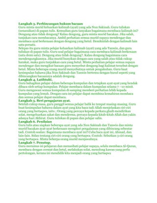 Langkah 3. Perbincangan hukum bacaan
Guru minta murid keluarkan kalimah (ayat) yang ada Nun Sakinah. Guru tuliskan
(senaraikan) di papan tulis. Kemudian guru tanyakan bagaimana membaca kalimah ini?
Dengung atau tidak dengung? Kalau dengung, guru minta murid bacakan. Jika salah,
tunjukan cara membacanya. Ambil perhatian semua murid supaya mendengar dan
membaca ayat berkenaan dengan dengung yang betul. Demikinlah dengan kalimah lain
satu persatu.
Selepas itu guru minta pelajar keluarkan kalimah (ayat) yang ada Tanwin, dan guru
tuliskan di papan tulis. Guru soal pelajar bagaimana cara membaca kalimah berkenaan
(satu demi satu). Dengung atau tidak dengung?. Kalau dengung bagaimana cara
mendengungkannya. Jika murid bunyikan dengan cara yang salah atau tidak cukup
harakat, maka guru tunjukkan cara yang betul. Minta perhatian pelajar semua supaya
mendengar dan mengikut bacaan guru menyebut dengung bagi kalimat tersebut dengan
betul. Minta beberapa orang murid menyebutnya untuk pengukuhan. Guru buat
kesimpulan bahawa jika Nun Sakinah dan Tanwin bertemu dengan huruf seperti yang
dibincangkan bacaannya adalah dengung.
Langkah 4. Latihtubi.
Guru bahagikan pelajar dalam beberapa kumpulan dan tetapkan ayat-ayat yang hendak
dibaca oleh setiap kumpulan. Pelajar membaca dalam kumpulan selama 7 –10 minit.
Guru mengawasi semua kumpulan di samping memberi perhatian lebih kepada
kumpulan yang lemah. Dengan cara ini pelajar dapat membina kemahiran membaca
dan semua pelajar dapat membaca.
Langkah 5. Beri pengajaran ayat.
Setelah cukup masa, guru panggil semua pelajar balik ke tempat masing-masing. Guru
buat kesimpulan bahawa dalam ayat yang kita baca tadi Allah menjelaskan ciri-ciri
orang yang bertaqwa, iaitu ; Orang yang percaya kepada perkara ghaib mendirikan
solat, mengeluarkan zakat dan menderma, percaya kepada kitab-kitab Allah dan yakin
adanya hari Akhirat. Guru tuliskan di papan dan pelajar salin.
Langkah 6. Penilaian
Guru tulis atau siapkan beberapa ayat yang ada Nun Sakinah dan Tanwin dan minta
murid bacakan ayat-ayat berkenaan mengikut pengalaman yang dibincang sebentar
tadi. Contoh soalan: Bagaimana membaca ayat ini? Cuba baca ayat ini, Ahmad, dan
lain-lain. Solan tentang ciri-ciri orang yang bertaqwa. Contoh: Sebutkan 3 ciri orang
yang bertaqwa. Minta beberpa orang murid menjawabnya.
Langkah 7. Penutup.
Guru merumus isi pelajaran dan menasihati pelajar supaya, selalu membaca Al-Quran,
membaca dengan cermat dan betul, melakukan solat, menolong kawan yang perlu
pertolongan, kerana ini mendidik kita menjadi orang yang bertaqwa
 