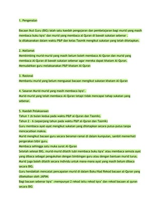 1. Pengenalan


Bacaan Ikut Guru (BIG) ialah satu kaedah pengajaran dan pembelajaran bagi murid yang masih
membaca buku Iqra’ dan murid yang membaca al Quran di bawah sukatan sebenar .
Ia dilaksanakan dalam waktu P&P dan kelas Tasmik mengikut sukatan yang telah ditetapkan.


2. Matlamat
Membimbing murid-murid yang masih belum boleh membaca Al-Quran dan murid yang
membaca Al-Quran di bawah sukatan sebenar agar mereka dapat khatam Al-Quran.
Memudahkan guru melaksanakan P&P khatam Al-Quran


3. Rasional
Membantu murid yang belum menguasai bacaan mengikut sukatan khatam Al-Quran


4. Sasaran Murid-murid yang masih membaca Iqra’.
Murid-murid yang telah membaca Al-Quran tetapi tidak mencapai tahap sukatan yang
sebenar.


5. Kaedah Pelaksanaan
Tahun 1 (6 bulan kedua pada waktu P&P al-Quran dan Tasmik).
Tahun 2 – 6 (sepanjang tahun pada waktu P&P al-Quran dan Tasmik)
Guru membaca ayat-ayat mengikut sukatan yang ditetapkan secara putus-putus tanpa
mencacatkan makna.
Murid mengikut bacaan guru secara beramai-ramai di dalam kumpulan, sambil memerhati
pergerakan bibir guru.
Membaca sehingga satu muka surat Al-Quran
Setelah selesai BIG, murid-murid dilatih tubi membaca buku Iqra’ atau membaca semula ayat
yang dibaca sebagai pengukuhan dengan bimbingan guru atau dengan bantuan murid turus.
Murid juga boleh dilatih secara individu untuk mana-mana ayat yang masih belum dibaca
secara BIG.
Guru hendaklah mencatat pencapaian murid di dalam Buku/Kad Rekod bacaan al-Quran yang
dibekalkan oleh JAPIM:
Bagi bacaan sebenar Iqra’ :mempunyai 2 rekod iaitu rekod iqra’ dan rekod bacaan al quran
secara BIG
 