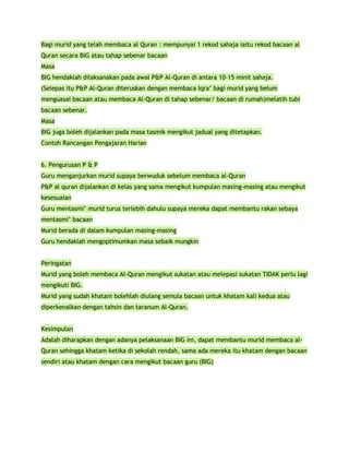 Bagi murid yang telah membaca al Quran : mempunyai 1 rekod sahaja iaitu rekod bacaan al
Quran secara BIG atau tahap sebenar bacaan
Masa
BIG hendaklah dilaksanakan pada awal P&P Al-Quran di antara 10-15 minit sahaja.
(Selepas itu P&P Al-Quran diteruskan dengan membaca Iqra’ bagi murid yang belum
menguasai bacaan atau membaca Al-Quran di tahap sebenar/ bacaan di rumah)melatih tubi
bacaan sebenar.
Masa
BIG juga boleh dijalankan pada masa tasmik mengikut jadual yang ditetapkan.
Contoh Rancangan Pengajaran Harian


6. Pengurusan P & P
Guru menganjurkan murid supaya berwuduk sebelum membaca al-Quran
P&P al quran dijalankan di kelas yang sama mengikut kumpulan masing-masing atau mengikut
kesesuaian
Guru mentasmi’ murid turus terlebih dahulu supaya mereka dapat membantu rakan sebaya
mentasmi’ bacaan
Murid berada di dalam kumpulan masing-masing
Guru hendaklah mengoptimumkan masa sebaik mungkin


Peringatan
Murid yang boleh membaca Al-Quran mengikut sukatan atau melepasi sukatan TIDAK perlu lagi
mengikuti BIG.
Murid yang sudah khatam bolehlah diulang semula bacaan untuk khatam kali kedua atau
diperkenalkan dengan tahsin dan taranum Al-Quran.


Kesimpulan
Adalah diharapkan dengan adanya pelaksanaan BIG ini, dapat membantu murid membaca al-
Quran sehingga khatam ketika di sekolah rendah, sama ada mereka itu khatam dengan bacaan
sendiri atau khatam dengan cara mengikut bacaan guru (BIG)
 