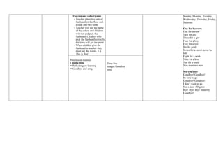 The run and collect game
- Teacher place two sets of
flashcard on the floor and
divide into two team.
- Teacher will say the name
of the colour and children
will run and pick the
flashcard. Children who
pick the flashcard correctly,
the team will get the point
- When children give the
flashcard to teacher they
must say the words. E.g
This Is Red.
Sunday, Monday, Tuesday,
Wednesday, Thursday, Friday,
Saturday
One for Sorrow:
One for sorrow
Two for joy
Three for a girl
Four for a boy
Five for silver
Six for gold
Seven for a secret never be
told
Eight for a wish
Nine for a kiss
Ten for a smile
You must not miss
See you later
Goodbye! Goodbye!
Its time to go
Goodbye! Goodbye!
I don’t want to go
See u later Alligator
Bye! Bye! Bye! butterfly
Goodbye!
Post-lesson routines
Closing time
 Reflecting on learning
 Goodbye and song
Time line
images Goodbye
song
 