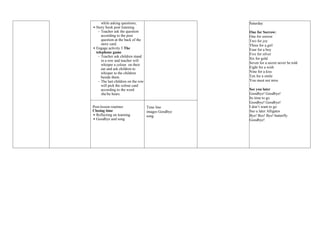 while asking questions;
 Story book post listening
- Teacher ask the question
according to the post
question at the back of the
story card.
 Engage activity 5 The
telephone game
- Teacher ask children stand
in a row and teacher will
whisper a colour on their
ear and ask children to
whisper to the children
beside them.
- The last children on the row
will pick the colour card
according to the word
she/he hears.
Saturday
One for Sorrow:
One for sorrow
Two for joy
Three for a girl
Four for a boy
Five for silver
Six for gold
Seven for a secret never be told
Eight for a wish
Nine for a kiss
Ten for a smile
You must not miss
See you later
Goodbye! Goodbye!
Its time to go
Goodbye! Goodbye!
I don’t want to go
See u later Alligator
Bye! Bye! Bye! butterfly
Goodbye!
Post-lesson routines
Closing time
 Reflecting on learning
 Goodbye and song
Time line
images Goodbye
song
 
