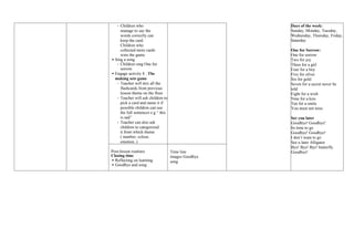 - Children who
manage to say the
words correctly can
keep the card.
Children who
collected more cards
wins the game.
 Sing a song
- Children sing One for
sorrow
 Engage activity 8 : The
making sets game
- Teacher will mix all the
flashcards from previous
lesson theme on the floor
- Teacher will ask children to
pick a card and name it if
possible children can use
the full sentences e.g “ this
is sad”
- Teacher can also ask
children to categorized
it from which theme
( number, colour,
emotion..)
Days of the week:
Sunday, Monday, Tuesday,
Wednesday, Thursday, Friday,
Saturday
One for Sorrow:
One for sorrow
Two for joy
Three for a girl
Four for a boy
Five for silver
Six for gold
Seven for a secret never be
told
Eight for a wish
Nine for a kiss
Ten for a smile
You must not miss
See you later
Goodbye! Goodbye!
Its time to go
Goodbye! Goodbye!
I don’t want to go
See u later Alligator
Bye! Bye! Bye! butterfly
Goodbye!
Post-lesson routines
Closing time
 Reflecting on learning
 Goodbye and song
Time line
images Goodbye
song
 