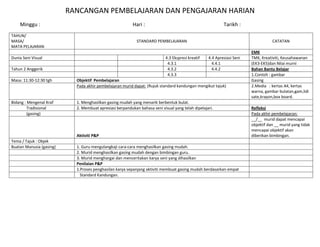 RANCANGAN PEMBELAJARAN DAN PENGAJARAN HARIAN
    Minggu :                                              Hari :                                           Tarikh :
TAHUN/
MASA/                                                       STANDARD PEMBELAJARAN                                                  CATATAN
MATA PELAJARAN
                                                                                                                        EMK
Dunia Seni Visual                                                           4.3 Ekspresi kreatif   4.4 Apresiasi Seni   TMK, Kreativiti, Keusahawanan
                                                                             4.3.1                   4.4.1              (EK3-EK5)dan Nilai murni
Tahun 2 Anggerik                                                             4.3.2                   4.4.2              Bahan Bantu Belajar
                                                                             4.3.3                                      1.Contoh : gambar
Masa: 11:30-12:30 tgh       Objektif Pembelajaran                                                                       Gasing
                            Pada akhir pembelajaran murid dapat: (Rujuk standard kandungan mengikut tajuk)              2.Media : kertas A4, kertas
                                                                                                                        warna, gambar bulatan,gam,lidi
                                                                                                                        sate,krayon,box board.
Bidang : Mengenal Kraf      1. Menghasilkan gasing mudah yang menarik berbentuk bulat.
         Tradisional        2. Membuat apresiasi berpandukan bahasa seni visual yang telah dipelajari.                  Refleksi
         (gasing)                                                                                                       Pada akhir pembelajaran:
                                                                                                                        __/__ murid dapat mencapai
                                                                                                                        objektif dan __ murid yang tidak
                                                                                                                        mencapai objektif akan
                            Aktiviti P&P                                                                                diberikan bimbingan.
Tema / Tajuk : Objek
Buatan Manusia (gasing)     1. Guru mengulangkaji cara-cara menghasilkan gasing mudah.
                            2. Murid menghasilkan gasing mudah dengan bimbingan guru.
                            3. Murid menghargai dan menceritakan karya seni yang dihasilkan
                            Penilaian P&P
                            1.Proses penghasilan karya sepanjang aktiviti membuat gasing mudah berdasarkan empat
                              Standard Kandungan.
 