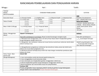 RANCANGAN PEMBELAJARAN DAN PENGAJARAN HARIAN
Minggu :                                                        Hari :                                                   Tarikh :
  TAHUN/
  MASA/                                                    STANDARD PEMBELAJARAN                                                          CATATAN
  MATA PELAJARAN
                                                                                                                             EMK
  Dunia Seni Visual        1.1 Persepsi Estetik    1.2 Aplikasi Seni         1.3 Ekspresi kreatif   1.4 Apresiasi Seni       Kreativiti, Keusahawanan
                           1.1.1 Unsur seni        1.2.1-Media               1.3.1                  1.4.1                    (EK1 – EK5)dan Nilai murni
  Tahun 2 Cerdik                   1.1.1.1                 1.2.1.1           1.3.2                  1.4.2                    Bahan Bantu Belajar
                                   1.1.1.2                 1.2.1.2           1.3.3                                           1.Contoh : Gambar teknik resis
                                   1.1.1.3                                                                                   2.Media : Kertas lukisan, lilin/oil
  Masa: 10:00-11:00 pagi    1.1.2 Prinsip rekaan    1.2.2- Proses & Teknik                                                    pastel, warna poster, berus
                                                                                                                             lukisan
                                   1.1.2.1                1.2.2.1                                                             dan palet.
                                   1.1.2.2
  Bidang : Menggambar      Objektif Pembelajaran                                                                             Refleksi:
  (Resis)
                           Pada akhir pembelajaran murid dapat: (Rujuk standard kandungan mengikut tajuk)                    Pada akhir pembelajaran:
                           1. Memahami dan menggunakan unsur seni dan prinsip rekaan dalam menghasilkan gambar               __ /__murid dapat mencapai
                           bunga kebangsaan dengan teknik resis.
                           2. Mengetahui dan memahami bahasa seni visual menerusi penentuan media dan teknik dalam           objektif yang ditetapkan dan
                           aktiviti membuat resis.                                                                           __murid yang tidak menguasai
                                                                                                                             akan diberikan bimbingan.
                           3. Mengaplikasikan pengetahuan, kefahaman dan kemahiran media, proses dan teknik serta
                           bahasa seni visual dalam penghasilan resis.
                           4. Membuat apresiasi terhadap karya sendiri dan rakan dengan memberikan penekanan pada
                           bahasa seni visual.
  Tema / Tajuk : Alam      Aktiviti P&P
  Semula Jadi
  (Bunga Kebangsaan)       1. Guru menunjukkan contoh dan bersoal jawab tentang resis.
                           2. Guru menggalakkan murid meneroka media.
                           3. Guru menunjuk cara menghasilkan gambar menggunakan teknik resis.
                           4. Murid menghasilkan gambar bunga kebangsaan menggunakan teknik resis.
                           5.Murid mempamer dan menceritakan karya seni yang dihasilkan.
                           Penilaian P&P
                           Proses penghasilan karya sepanjang aktiviti membuat gambar bunga kebangsaan
                           dengan teknik resis berdasarkan Empat Standard Kandungan.
 