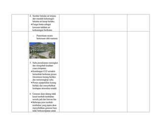 4. Sumber bekalan air terjejas
    dan masalah kekurangan
    bekalan air kerap berlaku.
  • Fungsi hutan sebagai
    kawasan tadahan air
    kerkurangan berikutan

   -    Penerokaan secara
        berterusan oleh manusia




5. Suhu persekitaran meningkat
    dan mengubah keadaan
    cuaca tempatan.
  • Kandungan CO2 semakin
    bertambah berikutan proses
    fotosintesis kurang berlaku
    dan memerangkap suhu.
  • Proses sejatpeluhan kurang
    berlaku dan menyebabkan
    lembapan atmosfera rendah.

6. Generasi akan datang tidak
    kenal tumbuh-tumbuhan
    semula jadi dan haiwan liar.
  • Beberapa jenis tumbuh-
    tumbuhan yang pupus akan
    menyebabkan generasi baru
    tidak berkesempatan untuk
 