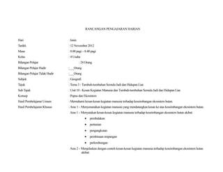 RANCANGAN PENGAJARAN HARIAN


Hari                           : Isnin
Tarikh                         : 12 November 2012
Masa                           : 8.00 pagi – 8.40 pagi
Kelas                          : 4 Usaha
Bilangan Pelajar                         : 24 Orang
Bilangan Pelajar Hadir         :___Orang
Bilangan Pelajar Tidak Hadir   :___Orang
Subjek                         : Geografi
Tajuk                          : Tema 3 - Tumbuh-tumbuhan Semula Jadi dan Hidupan Liar.
Sub Tajuk                      : Unit 10 - Kesan Kegiatan Manusia dan Tumbuh-tumbuhan Semula Jadi dan Hidupan Liar.
Konsep                         : Pupus dan Ekosistem
Hasil Pembelajaran Umum        : Memahami kesan-kesan kegiatan manusia terhadap keseimbangan ekosistem hutan.
Hasil Pembelajaran Khusus      : Aras 1 – Menyenaraikan kegiatan manusia yang mendatangkan kesan ke atas keseimbangan ekosistem hutan.
                                Aras 1 – Menyatakan kesan-kesan kegiatan manusia terhadap keseimbangan ekosistem hutan akibat:
                                             •   pembalakan
                                             •   pertanian
                                             •   pengangkutan
                                             •   pembinaan empangan
                                             •   perlombongan
                                Aras 2 – Menjelaskan dengan contoh kesan-kesan kegiatan manusia terhadap keseimbangan ekosistem hutan
                                         akibat:
 