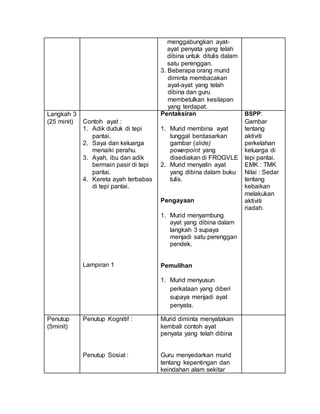 menggabungkan ayat-
ayat penyata yang telah
dibina untuk ditulis dalam
satu perenggan.
3. Beberapa orang murid
diminta membacakan
ayat-ayat yang telah
dibina dan guru
membetulkan kesilapan
yang terdapat.
Langkah 3
(25 minit) Contoh ayat :
1. Adik duduk di tepi
pantai.
2. Saya dan keluarga
menaiki perahu.
3. Ayah, ibu dan adik
bermain pasir di tepi
pantai.
4. Kereta ayah terbabas
di tepi pantai.
Lampiran 1
Pentaksiran
1. Murid membina ayat
tunggal berdasarkan
gambar (slide)
powerpoint yang
disediakan di FROGVLE
2. Murid menyalin ayat
yang dibina dalam buku
tulis.
Pengayaan
1. Murid menyambung
ayat yang dibina dalam
langkah 3 supaya
menjadi satu perenggan
pendek.
Pemulihan
1. Murid menyusun
perkataan yang diberi
supaya menjadi ayat
penyata.
BSPP:
Gambar
tentang
aktiviti
perkelahan
keluarga di
tepi pantai.
EMK : TMK
Nilai : Sedar
tentang
kebaikan
melakukan
aktiviti
riadah.
Penutup
(5minit)
Penutup Kognitif :
Penutup Sosial :
Murid diminta menyatakan
kembali contoh ayat
penyata yang telah dibina
Guru menyedarkan murid
tentang kepentingan dan
keindahan alam sekitar
 
