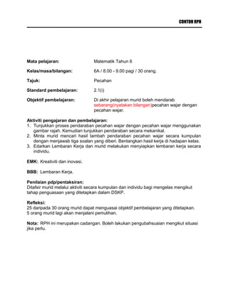 CONTOH RPH
Mata pelajaran: Matematik Tahun 6
Kelas/masa/bilangan: 6A / 8.00 - 9.00 pagi / 30 orang.
Tajuk: Pecahan
Standard pembelajaran: 2.1(i)
Objektif pembelajaran: Di akhir pelajaran murid boleh mendarab
sebarang(nyatakan bilangan)pecahan wajar dengan
pecahan wajar.
Aktiviti pengajaran dan pembelajaran:
1. Tunjukkan proses pendaraban pecahan wajar dengan pecahan wajar menggunakan
gambar rajah. Kemudian tunjukkan pendaraban secara mekanikal.
2. Minta murid mencari hasil tambah pendaraban pecahan wajar secara kumpulan
dengan menjawab tiga soalan yang diberi. Bentangkan hasil kerja di hadapan kelas.
3. Edarkan Lembaran Kerja dan murid melakukan menyiapkan lembaran kerja secara
individu.
EMK: Kreativiti dan inovasi.
BBB: Lembaran Kerja.
Penilaian pdp/pentaksiran:
Ditafsir murid melalui aktiviti secara kumpulan dan individu bagi mengelas mengikut
tahap penguasaan yang ditetapkan dalam DSKP.
Refleksi:
25 daripada 30 orang murid dapat menguasai objektif pembelajaran yang ditetapkan.
5 orang murid lagi akan menjalani pemulihan.
Nota: RPH ini merupakan cadangan. Boleh lakukan pengubahsuaian mengikut situasi
jika perlu.
 