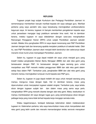 REFLEKSI
Tugasan projek bagi subjek Kurikulum dan Pedagogi Pendidikan Jasmani ini
sememangnya memberikan banyak manfaat kepada diri saya sebagai guru. Manfaat
pertama yang saya perolehi iaitu saya berpeluang meningkatkan profesionalisme
keguruan saya. Ini kerana, tugasan ini banyak memberikan pengalaman kepada saya
untuk persediaan mengajar bagi praktikum semester lima nanti. Hal ini demikian
kerana, melalui tugasan ini saya didedahkan dengan cara-cara menghasilkan
Rancangan Pengajaran Harian (RPH) untuk subjek Pendidikan Jasmani sekolah
rendah. Melalui ilmu penghasilan RPH ini saya dapat merancang sesi P&P Pendidikan
Jasmani dengan baik dan terancang apabila menjalani praktikum di sekolah kelak. Oleh
itu, sesi P&P Pendidikan Jasmani akan menjadi lebih berstruktur dan seterusnya dapat
menarik minat murid untuk mempelajari Pendidikan Jasmani.
Selain itu, tugasan ini juga dapat melatih diri saya untuk menjadi guru yang
kreatif melalui penghasilan Bahan Bantu Mengajar (BBM) dan alat reka ganti yang
bersesuaian dengan P&P. Ini bersesuaian dengan tugas seorang guru untuk
menjadikan sesi P&P menarik melalui penggunaan BBM dan alat reka ganti dalam
setiap fasa dalam P&P. Tambahan pula, penghasilan BBM dan alat reka ganti yang
menarik mampu meningkatkan tumpuan murid kepada sesi P&P guru.
Selain itu, tugasan ini juga dapat melatih diri saya untuk menjadi seorang yang
mampu mengurus masa dengan bijak. Hal ini demikian kerana, masa yang
diperuntukkan untuk menyiapkan tugasan adalah singkat. Tambahan pula, saya terlalu
sibuk dengan tugasan subjek lain dan dalam masa yang sama saya perlu
menghasilkan RPH yang menarik disertai dengan alat reka ganti. Maka, kesibukkan ini
mampu membiasakan diri saya dengan tugas guru yang sememangnya sibuk dengan
pelbagai kerja yang mana tidak terhad kepada kerja mengajar semata-mata.
Walau bagaimanapun, terdapat beberapa kelemahan dalam melaksanakan
tugasan ini. Kelemahan pertama, iaitu saya kesuntukkan masa untuk menyediakan alat
reka ganti yang lebih cantik dan menarik memandangkan terlalu seronok merayakan
 