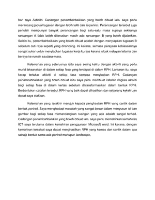 hari raya Aidilfitri. Cadangan penambahbaikkan yang boleh dibuat iaitu saya perlu
merancang jadual tugasan dengan lebih teliti dan terperinci. Perancangan tersebut juga
perlulah mempunyai banyak perancangan bagi satu-satu masa supaya sekiranya
rancangan A tidak boleh diteruskan masih ada rancangan B yang boleh dijalankan.
Selain itu, penambahbaikkan yang boleh dibuat adalah dengan menyiapkan tugasan B
sebelum cuti raya seperti yang dirancang. Ini kerana, semasa perayaan kebiasaannya
sangat sukar untuk menyiapkan tugasan kerja kursus kerana sibuk melayan tetamu dan
beraya ke rumah saudara-mara.
Kelemahan yang seterusnya iaitu saya sering keliru dengan aktiviti yang perlu
murid laksanakan di dalam setiap fasa yang terdapat di dalam RPH. Lantaran itu, saya
kerap tertukar aktiviti di setiap fasa semasa menyiapkan RPH. Cadangan
penambahbaikkan yang boleh dibuat iaitu saya perlu membuat catatan ringkas aktiviti
bagi setiap fasa di dalam kertas sebelum ditransformasikan dalam bentuk RPH.
Berbantukan catatan tersebut RPH yang baik dapat dihasilkan dan sebarang kekeliruan
dapat saya elakkan.
Kelemahan yang terakhir merujuk kepada penghasilan RPH yang cantik dalam
bentuk portrait. Saya menghadapi masalah yang sangat besar dalam menyusun isi dan
gambar bagi setiap fasa memandangkan ruangan yang ada adalah sangat terhad.
Cadangan penambahbaikkan yang boleh dibuat iaitu saya perlu memahirkan kemahiran
ICT saya terutama dalam kemahiran penggunaan Microsoft word. Ini kerana, dengan
kemahiran tersebut saya dapat menghasilkan RPH yang kemas dan cantik dalam apa
sahaja bentuk sama ada portrait mahupun landscape.
 